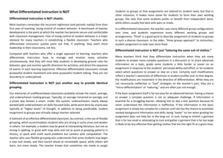 What Differentiated Instruction Is NOT
Differentiated instruction is NOT chaotic.
Most teachers remember the recurrent nightmare (and periodic reality) from their
first year of teaching: losing control of student behavior. A benchmark of teacher
development is the point at which the teacher has become secure and comfortable
with classroom management. Fear of losing control of student behavior is a major
obstacle for many teachers in establishing a flexible classroom. Teachers who
differentiate instruction quickly point out that, if anything, they exert more
leadership in their classrooms, not less.
Compared with teachers who offer a single approach to learning, teachers who
differentiate instruction have to manage and monitor many activities
simultaneously. And they still must help students in developing ground rules for
behavior, give and monitor specific directions for activities, and direct the sequence
of events in each learning experience. Effective differentiated classrooms include
purposeful student movement and some purposeful student talking. They are not
disorderly or undisciplined.
Differentiated instruction is NOT just another way to provide identical
grouping.
Our memories of undifferentiated classrooms probably include the smart, average,
and underachiever reading groups. Typically, an average remained an average, and
a smart was forever a smart. Under this system, underachievers nearly always
worked with underachievers on skills-focused tasks, while work done by smarts was
typically at “higher levels” of thought. In addition to being predictable, student
assignment to groups was virtually always teacher-selected.
A hallmark of an effective differentiated classroom, by contrast, is the use of flexible
grouping, which accommodates students who are strong in some areas and weaker
in others. For example, a student may be great at interpreting literature, but not so
strong in spelling, or great with map skills and not as quick at grasping patterns in
history, or quick with math word problems but careless with computation. The
teacher who uses flexible grouping also understands that some students may begin
a new task slowly, and then launch ahead at remarkable speed, while others will
learn, but more slowly. This teacher knows that sometimes she needs to assign
students to groups so that assignments are tailored to student need, but that in
other instances, it makes more sense for students to form their own working
groups. She sees that some students prefer or benefit from independent work,
while others usually fare best with pairs or triads.
In a differentiated classroom, the teacher uses many different group configurations
over time, and students experience many different working groups and
arrangements. “Fluid” is a good word to describe assignment of students to groups
in such a diverse classroom. In the older, “three groups approach” to instruction,
student assignment to tasks was more fixed.
Differentiated instruction is NOT just “tailoring the same suit of clothes.”
Many teachers think that they differentiate instruction when they ask some
students to answer more complex questions in a discussion or to share advanced
information on a topic, grade some students a little harder or easier on an
assignment in response to the students’ perceived ability and effort, or let students
select which questions to answer or skip on a test. Certainly such modifications
reflect a teacher’s awareness of differences in student profiles and, to that degree,
the modifications are movement in the direction of differentiation. While they are
not necessarily ineffective or “bad” strategies on the teacher’s part, they are a
“micro-differentiation” or “tailoring,” and are often just not enough.
If the basic assignment itself is far too easy for an advanced learner, having a chance
to answer a complex question is not an adequate challenge. If information is
essential for a struggling learner, allowing him to skip a test question because he
never understood the information is ineffective. If the information in the basic
assignment is simply too complex for a learner until she has the chance to assimilate
needed background information and skills, being “easier” on her when grading her
assignment does not help her in the long run. In sum, trying to stretch a garment
that is far too small or attempting to tuck and gather a garment that is far too large
is likely to be less effective than getting clothes that are the right fit at a given time.
 