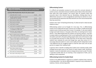 Differentiating Content
It is difficult and somewhat unnatural to carve apart the curricular elements of
content, process, and product, because students process ideas as they read content,
think while they create products, and conjure ideas for products while they
encounter ideas in the materials they use. Nonetheless, thinking about how to
differentiate instruction is more manageable by examining one element at a time.
Just proceed with the awareness that these elements are more interconnected than
they may sound here.
Content is the “input” of teaching and learning. It’s what we teach or what we want
students to learn.
Differentiating content can be thought of in two ways. First, in differentiating
content, we can adapt what we teach. Second, we can adapt or modify how we give
students access to what we want them to learn. For example, if I ask some students
to begin work with fractions in 3rd grade, while others are working hard to master
division, I have differentiated what the students are learning. Similarly, I may elect
to assign students to spelling based on their current spelling skills rather than having
all students work with a 4th grade spelling program when some of the learners spell
at a 1st grade level and some at a high school level. On the other hand, I keep what
students learn relatively the same and change how I give them access to it if I
encourage advanced students to read a novel rapidly and with independence while
I find additional time for struggling readers to read the same novel, and use peer
partners to support their reading as well.
In general, there is benefit to holding what students learn relatively steady, while
changing how we give access to the content to match student needs. Sometimes,
however, it seems to make better sense to change what we teach as well. The latter
is especially sensible when we are teaching a linear progression of skills, such as
spelling or math computation
Differentiating Content for Student Need
Content can be differentiated in response to a student’s readiness level, interests,
or learning profile. It can also be differentiated in response to any combination of
readiness, interest, and learning profile.
 