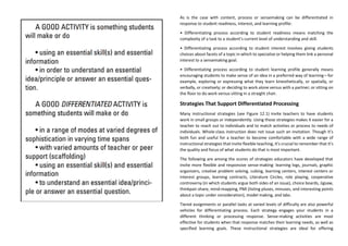 As is the case with content, process or sensemaking can be differentiated in
response to student readiness, interest, and learning profile:
• Differentiating process according to student readiness means matching the
complexity of a task to a student’s current level of understanding and skill.
• Differentiating process according to student interest involves giving students
choices about facets of a topic in which to specialize or helping them link a personal
interest to a sensemaking goal.
• Differentiating process according to student learning profile generally means
encouraging students to make sense of an idea in a preferred way of learning—for
example, exploring or expressing what they learn kinesthetically, or spatially, or
verbally, or creatively; or deciding to work alone versus with a partner; or sitting on
the floor to do work versus sitting in a straight chair.
Strategies That Support Differentiated Processing
Many instructional strategies (see Figure 12.1) invite teachers to have students
work in small groups or independently. Using those strategies makes it easier for a
teacher to reach out to individuals and to match activities or process to needs of
individuals. Whole-class instruction does not issue such an invitation. Though it’s
both fun and useful for a teacher to become comfortable with a wide range of
instructional strategies that invite flexible teaching, it’s crucial to remember that it’s
the quality and focus of what students do that is most important.
The following are among the scores of strategies educators have developed that
invite more flexible and responsive sense-making: learning logs, journals, graphic
organizers, creative problem solving, cubing, learning centers, interest centers or
interest groups, learning contracts, Literature Circles, role playing, cooperative
controversy (in which students argue both sides of an issue), choice boards, Jigsaw,
thinkpair-share, mind-mapping, PMI (listing pluses, minuses, and interesting points
about a topic under consideration), model making, and labs.
Tiered assignments or parallel tasks at varied levels of difficulty are also powerful
vehicles for differentiating process. Each strategy engages your students in a
different thinking or processing response. Sense-making activities are most
effective for students when that response matches their learning needs, as well as
specified learning goals. These instructional strategies are ideal for offering
 