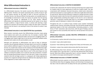 What Differentiated Instruction Is
Differentiated instruction is PROACTIVE.
In a differentiated classroom, the teacher assumes that different learners have
differing needs. Therefore, the teacher proactively plans a variety of ways to “get
at” and express learning. He still needs to tailor or fine-tune instruction for
individual learners, but because different learning options are available based on
his knowledge of varied learner needs, the chances are greater that the learning
experiences will provide an appropriate fit for many learners. Effective
differentiation will typically be proactively planned by the teacher to be robust
enough to address a range of learner needs, in contrast with planning a single
approach for everyone and reactively trying to adjust the plans when it becomes
apparent that the lesson is not working for some of the learners for whom it was
intended.
Differentiated instruction is more QUALITATIVE than quantitative.
Many teachers incorrectly assume that differentiating instruction means giving
some students more work to do, and others less. For example, a teacher might
assign two book reports to advanced readers and only one to struggling readers. Or
a struggling math student might have to do only the computation problems while
advanced math students do the word problems as well.
Although such approaches to differentiation may seem to have an adequate
rationale, they are typically ineffective. One book report is too much for a struggling
learner without additional support in the process of reading as well as interpreting
the text. Or a student who could act out the substance of the book effectively might
be overwhelmed by writing a three-page report. If writing one book report is “too
easy” for the advanced reader, doing “twice as much” of the same thing is not only
unlikely to remedy the problem, but it could also seem like punishment. A student
who has already demonstrated mastery of one math skill is ready to stop practice
related to that skill and begin practice in a subsequent skill. Simply adjusting the
quantity of an assignment will generally be less effective than adjusting the nature
of the assignment to match student needs as well
Differentiated Instruction is ROOTED IN ASSESSMENT.
A teacher who understands the need for teaching and learning to be a good match
for students looks for every opportunity to know her students better. She sees
conversations with individuals, classroom discussions, student work, observation,
and formal assessment as a way to gather just a little more insight about what works
for each learner. What she learns becomes a catalyst for crafting instruction in ways
that help each student make the most of his potential and talents. Assessment is no
longer predominately something that happens at the end of a unit to determine
“who got it.” Assessment routinely takes place as a unit begins to determine the
particular needs of individuals in relation to the unit’s goals.
Throughout the unit, in a variety of ways, teachers assess students’ developing
readiness levels, interests, and modes of learning. Then the teachers design learning
experiences based on their best understanding. Culminating products, or other
forms of “final” assessment, take many forms, with the goal of finding a way for
each student to most successfully share what he or she has learned in the course of
the unit.
Differentiated instruction provides MULTIPLE APPROACHES to content,
process, and product.
In all classrooms, teachers deal with at least three curricular elements:
(1) content—input, what students learn;
(2) process—how students go about making sense of ideas and information; and
(3) product—output, how students demonstrate what they have learned.
By differentiating these three elements, teachers offer different approaches to
what students learn, how they learn it, and how they demonstrate what they’ve
learned. What these different approaches have in common, however, is that they
are crafted to encourage substantial growth in all students.
Differentiated instruction is STUDENT CENTERED.
Differentiated classrooms operate on the principle that learning experiences are
most effective when they are engaging, relevant, and interesting. A consequence to
that idea is that all students will not always find the same possibilities to learning
 