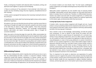 Finally, a small group of students with advanced skills of vocabulary, writing, and
abstraction work together as a group to do the following:
1. Place on a continuum of “less enduring” to “more enduring” a list of items such
as gold, coal, love, friendship, energy, time, fear, happiness, and additional items of
their choosing.
2. Write a poem or paragraph that expresses their reasoning in placing the items on
the continuum.
3. Hypothesize what a book called Tuck Everlasting might be about and be ready to
defend their hypothesis.
All students in the class use interactive journals and have a task that causes them to
make leaps of thought and insight and to deal with a powerful and central concept
in the book they are about to begin reading together. These three interactive
journal assignments themselves, however, are increasingly transformational,
abstract, open-ended, and require increasingly greater leaps of thought for
successful completion.
When class starts on the day they begin the novel, Mrs. Miller accommodates her
students’ varied pacing needs by distributing their journal assignment sheets, giving
the instruction to read at least the first 25 pages of the novel, and then letting them
be free to work as long as necessary in class on the journal prompt and complete
the rest at home that night. This attention to pacing allows each student to work at
a comfortable pace; ensures that all students have adequate, purposeful work to do
during the class period; and offers enough time so that all should be prepared for a
short, whole-class discussion at the beginning of class on day two of the novel unit.
Differentiating Products
Unlike a sense-making activity, which is typically short and focuses on one, or just a
few, key understandings and skills, a product is a long-term endeavor. Product
assignments should help students—individually or in groups—rethink, use, and
extend what they have learned over a long period of time—a unit, a semester, or
even a year. Products are important not only because they represent your students’
extensive understandings and applications, but also because they are the element
of curriculum students can most directly “own.” For that reason, welldesigned
product assignments can be highly motivating because they will bear their creator’s
thumbprint.
High-quality product assignments are also excellent ways of assessing student
knowledge, understanding, and skill. Many students can show what they know far
better in a product than on a written test. Therefore, in a differentiated classroom,
teachers may replace some tests with rich product assignments, or combine tests
and product options so the broadest range of students has maximum opportunity
to think about, apply, and demonstrate what they have learned.
Creating High-Quality Product Assignments
A teacher crafts a top-rate product assignment with thought and care. A good
product is not just something students do for enjoyment at the end of a unit. It must
cause students to think about, apply, and even expand on all the key understandings
and skills of the learning span it represents.
Once a teacher is clear on the knowledge, understandings, and skills the product
must incorporate, it’s time to decide on what format the product will take.
Sometimes the format is a given because of requirements of a curriculum (e.g.,
writing an essay, designing an experiment, and so on). Often, however, the teacher
can use a product as a way to lure students into application of ideas and skills (e.g.,
using photography as a way to hook young adolescents on poetry). Sometimes a
teacher can use a product assignment as a way to help students explore modes of
expression unfamiliar to them (e.g., learning to create a museum exhibit, conduct a
symposium, or develop a journal article as ways of helping students see how
scientists communicate what they know). The very best product formats may be
those with which students have a love affair at a given time (e.g., a 3rd grader, who
was talented in music, wrote a musical to share information and understandings
about the westward movement in the United States).
Then it’s important for the teacher to determine core expectations for quality
students to pursue in regard to the content in their products, how they should work
on their products, and the nature of the final product itself. Students can add to and
help the teacher modify the core requirements to address individual readiness,
interests, and learning needs, but it is the teacher’s job to know and communicate
 