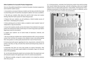 Other Guidelines for Successful Product Assignments
Here are a few additional guidelines to maximize the power of product assignments
and to build for student success:
1. Use products as one way to help your students see the ideas and skills they study
in school being used in the world by real people to address real issues or problems.
2. Talk with your students often about the need for both critical and creative
thinking. Help them build a passion for ideas being pursued.
3. Require that your students use and synthesize or blend multiple sources of
information in developing their products.
4. Stress planning and use check-in dates as needed to match students’ levels of
independence. Zap procrastination.
5. Ensure that students actually use the entire block of time allotted to the project
(rather than waiting three weeks and five days of a month long product span before
beginning to work on the product).
6. Support your students’ use of varied modes of expression, materials, and
technologies.
7. Be sure to help your students learn required production skills, not just necessary
content. Don’t ask them, for example, to do a debate or teach a class without giving
them clear guidance on what quality would look like in each of those formats.
8. Communicate with parents regarding time lines, requirements, rationale for the
product, how they can help, and what they should avoid doing during creation of
the product.
9. Remember that there are many ways people can express themselves. Help
students get out of the poster-report-mobile rut of products. Figure 13.2 lists just
some of the possibilities.
10. Use formative (during the project) and summative (after the project) peer and
self-evaluation based on the agreed-upon criteria for content and production.
11. Whenever possible, arrange for student products to be viewed by someone
other than just you.
12. In sharing products, remember that having every student share with the whole
class may be unduly time-consuming—and even uninspiring, unless you’ve taught
students how to be high-quality presenters. Using exhibits, sharing groups of four,
individual presentations to key adults who serve as mentors or audiences, and so
on can be great alternatives to whole-class presentations.
 