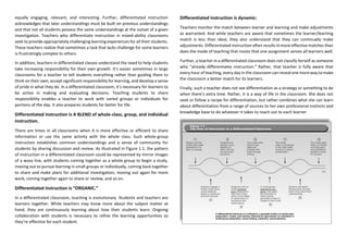 equally engaging, relevant, and interesting. Further, differentiated instruction
acknowledges that later understandings must be built on previous understandings
and that not all students possess the same understandings at the outset of a given
investigation. Teachers who differentiate instruction in mixed-ability classrooms
seek to provide appropriately challenging learning experiences for all their students.
These teachers realize that sometimes a task that lacks challenge for some learners
is frustratingly complex to others.
In addition, teachers in differentiated classes understand the need to help students
take increasing responsibility for their own growth. It’s easier sometimes in large
classrooms for a teacher to tell students everything rather than guiding them to
think on their own, accept significant responsibility for learning, and develop a sense
of pride in what they do. In a differentiated classroom, it’s necessary for learners to
be active in making and evaluating decisions. Teaching students to share
responsibility enables a teacher to work with varied groups or individuals for
portions of the day. It also prepares students far better for life.
Differentiated instruction is A BLEND of whole-class, group, and individual
instruction.
There are times in all classrooms when it is more effective or efficient to share
information or use the same activity with the whole class. Such whole-group
instruction establishes common understandings and a sense of community for
students by sharing discussion and review. As illustrated in Figure 1.1, the pattern
of instruction in a differentiated classroom could be represented by mirror images
of a wavy line, with students coming together as a whole group to begin a study,
moving out to pursue learning in small groups or individually, coming back together
to share and make plans for additional investigation, moving out again for more
work, coming together again to share or review, and so on.
Differentiated instruction is “ORGANIC.”
In a differentiated classroom, teaching is evolutionary. Students and teachers are
learners together. While teachers may know more about the subject matter at
hand, they are continuously learning about how their students learn. Ongoing
collaboration with students is necessary to refine the learning opportunities so
they’re effective for each student.
Differentiated instruction is dynamic:
Teachers monitor the match between learner and learning and make adjustments
as warranted. And while teachers are aware that sometimes the learner/learning
match is less than ideal, they also understand that they can continually make
adjustments. Differentiated instruction often results in more effective matches than
does the mode of teaching that insists that one assignment serves all learners well.
Further, a teacher in a differentiated classroom does not classify herself as someone
who “already differentiates instruction.” Rather, that teacher is fully aware that
every hour of teaching, every day in the classroom can reveal one more way to make
the classroom a better match for its learners.
Finally, such a teacher does not see differentiation as a strategy or something to do
when there’s extra time. Rather, it is a way of life in the classroom. She does not
seek or follow a recipe for differentiation, but rather combines what she can learn
about differentiation from a range of sources to her own professional instincts and
knowledge base to do whatever it takes to reach out to each learner.
 