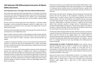 THE Rationale FOR Differentiated Instruction IN Mixed-
Ability Classrooms
How People Best Learn: The Engine That Drives Effective Differentiation
We actually know a great deal about how people learn. For example, we know that
each learner must make meaning of what teachers seek to teach. We know that the
meaning-making process is influenced by the student’s prior understandings,
interests, beliefs, how the student learns best, and the student’s attitudes about
self and school.
We also know that learning takes place most effectively in classrooms where
knowledge is clearly and powerfully organized, students are highly active in the
learning process, assessments are rich and varied, and students feel a sense of
safety and connection.
We know that learning happens best when a learning experience pushes the learner
a bit beyond his or her independence level.
When a student continues to work on understandings and skills already mastered,
little if any new learning takes place. On the other hand, if tasks are far ahead of a
student’s current point of mastery, frustration results and learning does not
happen.
In addition, we know that motivation to learn increases when we feel a kinship with,
interest in, or passion for what we are attempting to learn. Further, we go about
learning in a wide variety of ways, influenced by how our individual brains are wired,
our culture, and our gender.
In the end, we can draw at least three powerful conclusions about teaching and
learning. First, while the image of a “standard issue” student is comfortable, it
denies most of what we know about the wide variance that inevitably exists within
any group of learners. Second, there is no substitute for high-quality curriculum and
instruction in classrooms. Third, even in the presence of high-quality curriculum and
instruction, we will fall woefully short of the goal of helping each learner build a
good life through the power of education unless we build bridges between the
learner and learning.
These three conclusions are the engine that drives effective differentiation. They,
along with our best knowledge of what makes learning happen, are non-negotiables
in a classroom where a teacher sets out to make each learner a captive of the
mystery and power of knowing about the world in which those learners will live out
their lives.
Mixed-ability classrooms that are ambiguous about learning goals, that evoke little
passion, that cast the teacher as the centerpiece of learning, and that lack
responsiveness to student variance show little understanding of these various
learning realities. They lack the foundation of all powerful learning, top quality
curriculum and instruction—as well as a key refinement of superior curriculum and
instruction, differentiated or responsive instruction. In regard to the first-named
deficit, these classrooms operate as though clarity of understanding can be
achieved through ambiguity and that fires of inquiry will be ignited in the absence
of a flame. In regard to the latter deficit, they imply that all students need to learn
the same things in the same way over the same time span.
Ensuring rock solid clarity about where we want students to end up as a result of a
sequence of learning is fundamental to educational success. Remembering that we
cannot reach the mind we do not engage ought to be a daily compass for
educational planning. Offering multiple and varied avenues to learning is a hallmark
of the kind of professional quality that denotes expertise. Our students— each of
them—is a message that we can never stop attending to the craftsmanship and
artistry of teaching.
Understanding the Needs of Advanced Learners Some students may be
advanced in September and not in May—or in May, but not in September. Some
may be advanced in math, but not in reading; or in lab work, but not in
memorization of related scientific formulas. Some may be advanced for a short
time, others throughout their lives but only in certain endeavors. Some learners are
consistently advanced in many areas.
Because the primary intent of differentiated instruction is to maximize student
capacity, when you can see (or you have a hunch) that a student can learn more
deeply, move at a brisker pace, or make more connections than instructional
blueprints might suggest, that’s a good time to offer advanced learning
opportunities.
 