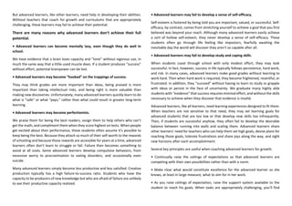 But advanced learners, like other learners, need help in developing their abilities.
Without teachers that coach for growth and curriculums that are appropriately
challenging, these learners may fail to achieve their potential.
There are many reasons why advanced learners don’t achieve their full
potential.
• Advanced learners can become mentally lazy, even though they do well in
school.
We have evidence that a brain loses capacity and “tone” without vigorous use, in
much the same way that a little-used muscle does. If a student produces “success”
without effort, potential brainpower can be lost.
• Advanced learners may become “hooked” on the trappings of success.
They may think grades are more important than ideas, being praised is more
important than taking intellectual risks, and being right is more valuable than
making new discoveries. Unfortunately, many advanced learners quickly learn to do
what is “safe” or what “pays,” rather than what could result in greater long-term
learning.
• Advanced learners may become perfectionists.
We praise them for being the best readers, assign them to help others who can’t
get the math, and compliment them when they score highest on tests. When people
get excited about their performance, these students often assume it’s possible to
keep being the best. Because they attach so much of their self-worth to the rewards
of schooling and because those rewards are accessible for years at a time, advanced
learners often don’t learn to struggle or fail. Failure then becomes something to
avoid at all costs. Some advanced learners develop compulsive behaviors, from
excessive worry to procrastination to eating disorders, and occasionally even
suicide.
Many advanced learners simply become less productive and less satisfied. Creative
production typically has a high failure-to-success ratio. Students who have the
capacity to be producers of new knowledge but who are afraid of failure are unlikely
to see their productive capacity realized.
• Advanced learners may fail to develop a sense of self-efficacy.
Self-esteem is fostered by being told you are important, valued, or successful. Self-
efficacy, by contrast, comes from stretching yourself to achieve a goal that you first
believed was beyond your reach. Although many advanced learners easily achieve
a sort of hollow self-esteem, they never develop a sense of self-efficacy. These
students often go through life feeling like impostors, fearfully awaiting the
inevitable day the world will discover they aren’t so capable after all.
• Advanced learners may fail to develop study and coping skills.
When students coast through school with only modest effort, they may look
successful. In fact, however, success in life typically follows persistence, hard work,
and risk. In many cases, advanced learners make good grades without learning to
work hard. Then when hard work is required, they become frightened, resentful, or
frustrated. In addition, they “succeed” without having to learn to study or grapple
with ideas or persist in the face of uncertainty. We graduate many highly able
students with “evidence” that success requires minimal effort, and without the skills
necessary to achieve when they discover that evidence is invalid.
Advanced learners, like all learners, need learning experiences designed to fit them.
When teachers are not sensitive to that need, they may set learning goals for
advanced students that are too low or that develop new skills too infrequently.
Then, if students are successful anyhow, they often fail to develop the desirable
balance between running into walls and scaling them. Advanced learners share
other learners’ need for teachers who can help them set high goals, devise plans for
reaching those goals, tolerate frustrations and share joys along the way, and sight
new horizons after each accomplishment.
Several key principles are useful when coaching advanced learners for growth.
• Continually raise the ceilings of expectations so that advanced learners are
competing with their own possibilities rather than with a norm.
• Make clear what would constitute excellence for the advanced learner so she
knows, at least in large measure, what to aim for in her work.
• As you raise ceilings of expectation, raise the support system available to the
student to reach his goals. When tasks are appropriately challenging, you’ll find
 