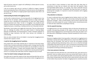 high-end learners need your support and scaffolding to achieve genuine success,
just as other learners do.
• Be sure to balance rigor and joy in learning. It’s difficult to imagine a talented
learner persisting when there is little pleasure in what the learner once thought was
fascinating. It’s also difficult to imagine growth toward expertise when there is all
joy and no rigor.
Understanding the Needs of Struggling Learners
Just like with an advanced learner, the learning profile of a struggling learner may
shift over time; for example, suddenly a student becomes an eager reader after
trailing the class in decoding and comprehension for some time. Many students
whom we perceive to be “slow,” “at-risk,” or “struggling,” may actually be quite
proficient in talents that schools often treat as secondary, such as leadership among
neighborhood peers, storytelling, or building machines out of discarded materials.
Nonetheless, many students do struggle with school tasks. They are a diverse group
who can challenge the ability of the most expert teacher in listening deeply,
believing unconditionally, and moving beyond a recipe or blueprint approach to
teaching to shape classrooms that offer many avenues and timetables to
understanding.
Here are some principles that can be helpful in ensuring that struggling learners
maximize their capacity in school.
• Look for the struggling learner’s positives.
Every student does some things relatively well. It’s important to find those things,
to affirm them in private conversations and before peers, to design tasks that draw
on those strengths, and to ensure that the student can use strengths as a means of
tackling areas of difficulty. A student with kinesthetic ability and a weakness in
reading, for example, may find it easier to comprehend a story by pantomiming the
events in it as someone else reads aloud, and then reading the story to herself.
• Don’t let what’s broken extinguish what works.
Few adults elect to spend the majority of their days practicing what they can’t do.
The difference between us and students is that we have a choice. Struggling learners
are more likely to retain motivation to learn when their days allow them to
concentrate on tasks that are relevant and make them feel powerful. Many
learning-disabled gifted learners, for example, find school intolerable because
educators spend so much time “remediating” their flaws that there’s no space for
enhancing their strengths. It’s important to avoid this temptation with struggling
learners in general.
• Pay attention to relevance.
It’s easy to understand why many struggling learners believe school is not “their
place.” They don’t “do school” well today, and we keep insisting that persistence
will pay off “someday”—often in another grade or level of school in which the child
believes he has little prospect for success. A skilled teacher conscientiously works
to make each day’s explorations compelling for that day.
• Go for powerful learning.
If struggling learners can’t learn everything, make sure they learn the big ideas, key
concepts, and governing principles of the subject at hand. Not only does this
approach help struggling learners see the big picture of the topic and subject, but it
also helps build a scaffolding of meaning, a requisite framework for future success.
• Teach up.
Know your struggling students’ learning profiles. Create tasks for struggling learners
(individuals or groups with similar profiles) that are a chunk more difficult than you
believe they can accomplish. Then teach for success (by encouraging, providing
support, guiding planning, delineating criteria, and so on.) so that the seemingly
unattainable moves within the learners’ reach. A strong sense of self-efficacy comes
not from being told we’re terrific, but rather from our own recognition that we’ve
accomplished something we believed was beyond us
• Use many avenues to learning.
Some students learn best with their ears, some with their eyes, some with touch or
movement. Some are solitary learners; some must interact with friends in order to
learn. Some students work well by gathering details and constructing a bird’s-eye
view of what is being studied. Others will not learn unless the bird’s-eye view is clear
to them before they encounter the details. Struggling learners sometimes become
 