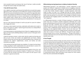 more successful learners just because their way of learning is readily accessible
through both teacher design and student choice.
• See with the eyes of love.
Life is a fight for some kids in part because the hostility that surrounds them spawns
aggression in them. These kids are no less difficult for a teacher to embrace than for
the rest of the world. But behind the tension in the world of the angry child, what’s
lacking is the acceptance and affection he disinvites. Perhaps a good definition of a
friend is someone who loves us as we are, and envisions us as we might be. If so,
these students need a teacher who is a friend. The eyes of love reflect both
unconditional acceptance and unwavering vision of total potential. It’s not easy, but
it is critical.
Here are a few important principles to recall as you plan for success for students
who struggle with school.
• Be clear on what students must know, understand, and be able to do in order to
grow in their grasp of a subject. Teacher fog will only obscure an already difficult
view for struggling students.
• Set important goals of understanding and use of ideas for struggling students, then
figure out how to build scaffolding leading to student success in those goals. Don’t
dilute the goals.
• Work for learning-in-context. In other words, help the student see how ideas and
skills are part of their own families and neighborhoods and futures. Helping
students connect their lives with ideas and skills presupposes that, as teachers, we
understand the students’ neighborhoods, cultures, and families and what
connections are possible.
• Plan teaching and learning through many modalities. If a student has heard about
an idea, sung about it, built a representation of it, and read about it, success is far
more likely than if one avenue to learning predominates.
• Continually find ways to let the student know that you believe in him or her—and
reinforce legitimate success whenever it happens. If I believe in you, I’ll find a way
to ensure that you succeed, and will be sure to point out that success to you
whenever it is genuine and earned.
Differentiating Learning Experiences to Address Academic Diversity
Differentiated instruction is not simply giving a “normal” assignment to most
students and “different” assignments to students who are struggling or advanced.
That approach usually creates a “pecking order” among students, which then tends
to cause other troubles. Students assigned a remedial assignment, which looks
simple to others, can take it as a message that they are inferior. Advanced
assignments tend to look more interesting to nearly everyone except the advanced
learner, who may perceive it as more work. These strategies can backfire, causing
both advanced and struggling students to feel different from those who do the
“real” assignment.
In a differentiated classroom, a number of things are going on in any given class
period. Over time, all student’s complete assignments individually and in small
groups, and whole-group instruction occurs as well. Sometimes students select their
group size and tasks, sometimes they are assigned. Sometimes the teacher
establishes criteria for success, sometimes students do. And setting standards for
success is often a collaborative process. Because there are many different things
happening, no one assignment defines “normal,” and no one “sticks out.” The
teacher thinks and plans in terms of “multiple avenues to learning” for varied needs,
rather than in terms of “normal” and “different.” The goal for each student is
maximum growth from his current “learning position.” The goal of the teacher is
coming to understand more and more about that learning position so that learning
matches learner need.
A Final Thought
In the end, all learners need your energy, your heart, and your mind. They have that
in common because they are young humans. How they need you, however, differs.
Unless we understand and respond to those differences, we fail many learners.
Some of us are drawn to teach struggling learners, some are natural champions of
advanced learners, and some have an affinity for the sort of “standard” student who
matches our image of the 4th or 8th or 11th grader we thought we’d be teaching.
That we have preferences is, again, human. The most effective teachers spend a
career meticulously cultivating their appreciation for children not so easy for them
to automatically embrace, while continuing to draw energy from those students
whom they more automatically find delightful.
 