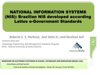 NATIONAL INFORMATION SYSTEMS
   (NIS): Brazilian NIS developed according
       Lattes e-Government Standards


        Roberto C. S. Pacheco; José Salm Jr.; and Denilson Sell
Instituto Stela and
Knowledge Engineering and Management Graduate Program
UFSC - Federal University of Santa Catarina




WORKSHOP ON ELECTRONIC PLATFORMS IN SCIENCE, TECHNOLOGY AND INNOVATION (BRAZIL-USA)
     United States and Brazil Summit
              Centro de Gestão e Estudos Estratégicos – Brazil, DF. January 17 and 18 2011.
 