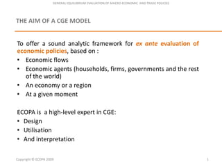 GENERAL EQUILIBRIUM EVALUATION OF MACRO-ECONOMIC  AND TRADE POLICIES THE AIM OF A CGE MODEL To offer a soundanalyticframework for ex anteevaluation of economicpolicies, based on : ,[object Object]