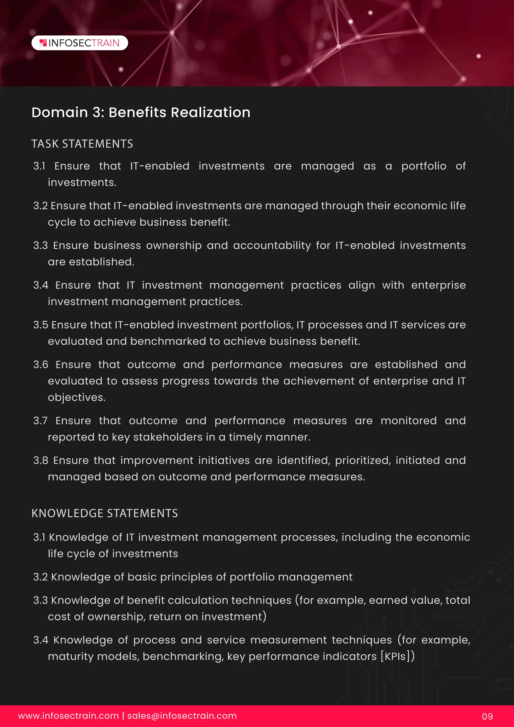 Domain 3: Benefits Realization
3.1 Ensure that IT-enabled investments are managed as a portfolio of
investments.
3.2 Ensure that IT-enabled investments are managed through their economic life
cycle to achieve business benefit.
3.3 Ensure business ownership and accountability for IT-enabled investments
are established.
3.4 Ensure that IT investment management practices align with enterprise
investment management practices.
3.5 Ensure that IT-enabled investment portfolios, IT processes and IT services are
evaluated and benchmarked to achieve business benefit.
3.6 Ensure that outcome and performance measures are established and
evaluated to assess progress towards the achievement of enterprise and IT
objectives.
3.7 Ensure that outcome and performance measures are monitored and
reported to key stakeholders in a timely manner.
3.8 Ensure that improvement initiatives are identified, prioritized, initiated and
managed based on outcome and performance measures.
TASK STATEMENTS
www.infosectrain.com | sales@infosectrain.com 09
3.1 Knowledge of IT investment management processes, including the economic
life cycle of investments
3.2 Knowledge of basic principles of portfolio management
3.3 Knowledge of benefit calculation techniques (for example, earned value, total
cost of ownership, return on investment)
3.4 Knowledge of process and service measurement techniques (for example,
maturity models, benchmarking, key performance indicators [KPIs])
KNOWLEDGE STATEMENTS
 