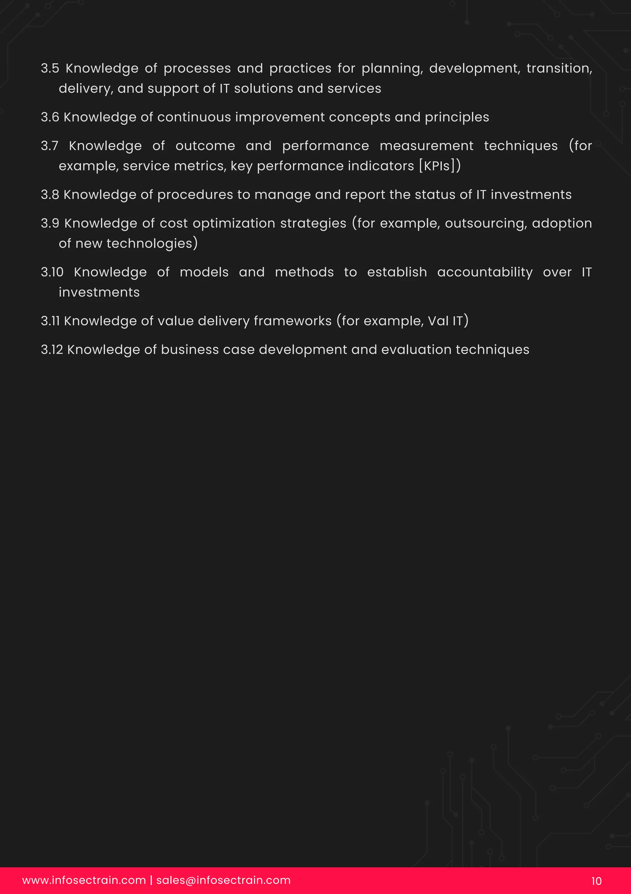 3.5 Knowledge of processes and practices for planning, development, transition,
delivery, and support of IT solutions and services
3.6 Knowledge of continuous improvement concepts and principles
3.7 Knowledge of outcome and performance measurement techniques (for
example, service metrics, key performance indicators [KPIs])
3.8 Knowledge of procedures to manage and report the status of IT investments
3.9 Knowledge of cost optimization strategies (for example, outsourcing, adoption
of new technologies)
3.10 Knowledge of models and methods to establish accountability over IT
investments
3.11 Knowledge of value delivery frameworks (for example, Val IT)
3.12 Knowledge of business case development and evaluation techniques
www.infosectrain.com | sales@infosectrain.com 10
 