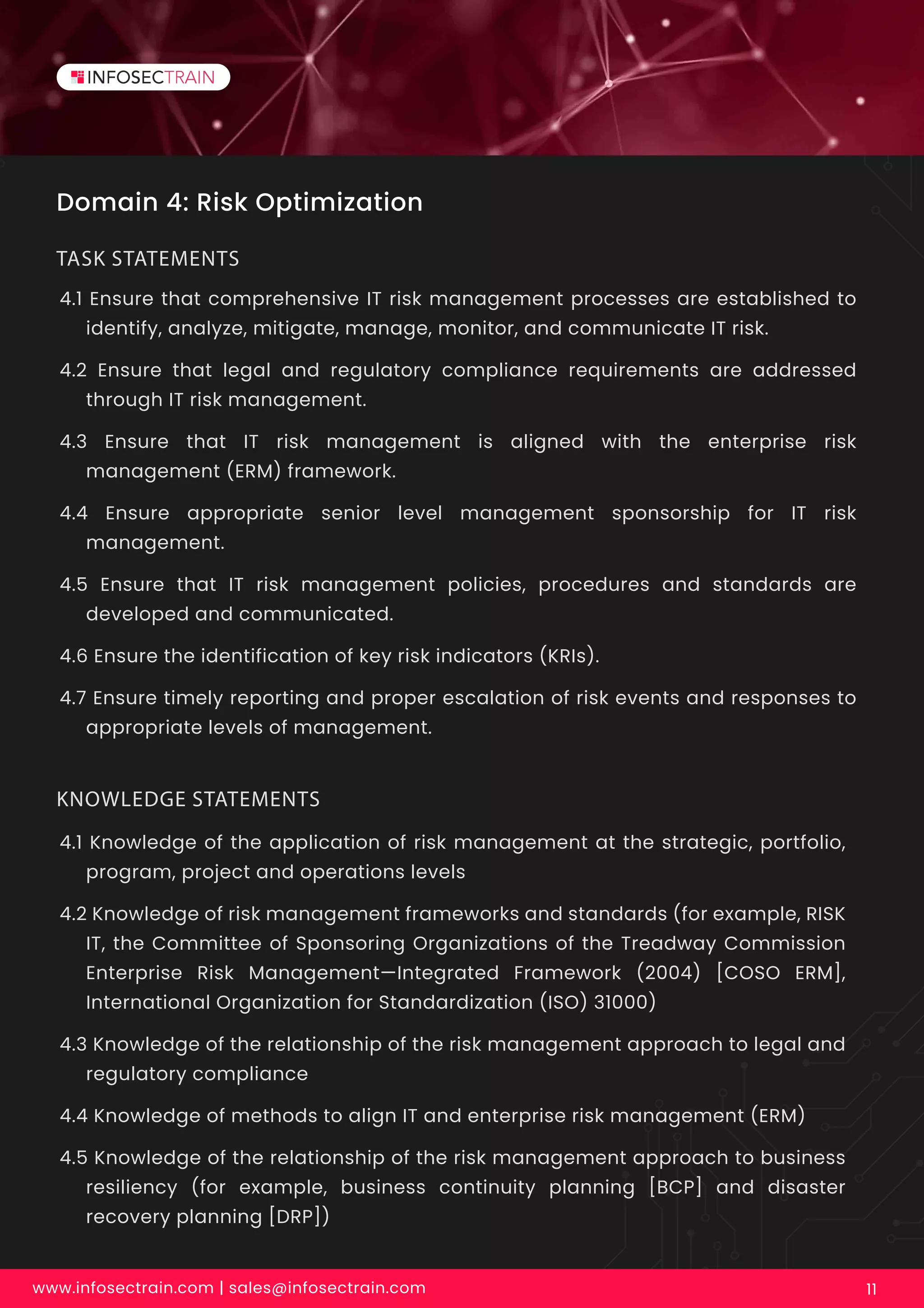 Domain 4: Risk Optimization
4.1 Ensure that comprehensive IT risk management processes are established to
identify, analyze, mitigate, manage, monitor, and communicate IT risk.
4.2 Ensure that legal and regulatory compliance requirements are addressed
through IT risk management.
4.3 Ensure that IT risk management is aligned with the enterprise risk
management (ERM) framework.
4.4 Ensure appropriate senior level management sponsorship for IT risk
management.
4.5 Ensure that IT risk management policies, procedures and standards are
developed and communicated.
4.6 Ensure the identification of key risk indicators (KRIs).
4.7 Ensure timely reporting and proper escalation of risk events and responses to
appropriate levels of management.
TASK STATEMENTS
www.infosectrain.com | sales@infosectrain.com 11
4.1 Knowledge of the application of risk management at the strategic, portfolio,
program, project and operations levels
4.2 Knowledge of risk management frameworks and standards (for example, RISK
IT, the Committee of Sponsoring Organizations of the Treadway Commission
Enterprise Risk Management—Integrated Framework (2004) [COSO ERM],
International Organization for Standardization (ISO) 31000)
4.3 Knowledge of the relationship of the risk management approach to legal and
regulatory compliance
4.4 Knowledge of methods to align IT and enterprise risk management (ERM)
4.5 Knowledge of the relationship of the risk management approach to business
resiliency (for example, business continuity planning [BCP] and disaster
recovery planning [DRP])
KNOWLEDGE STATEMENTS
 