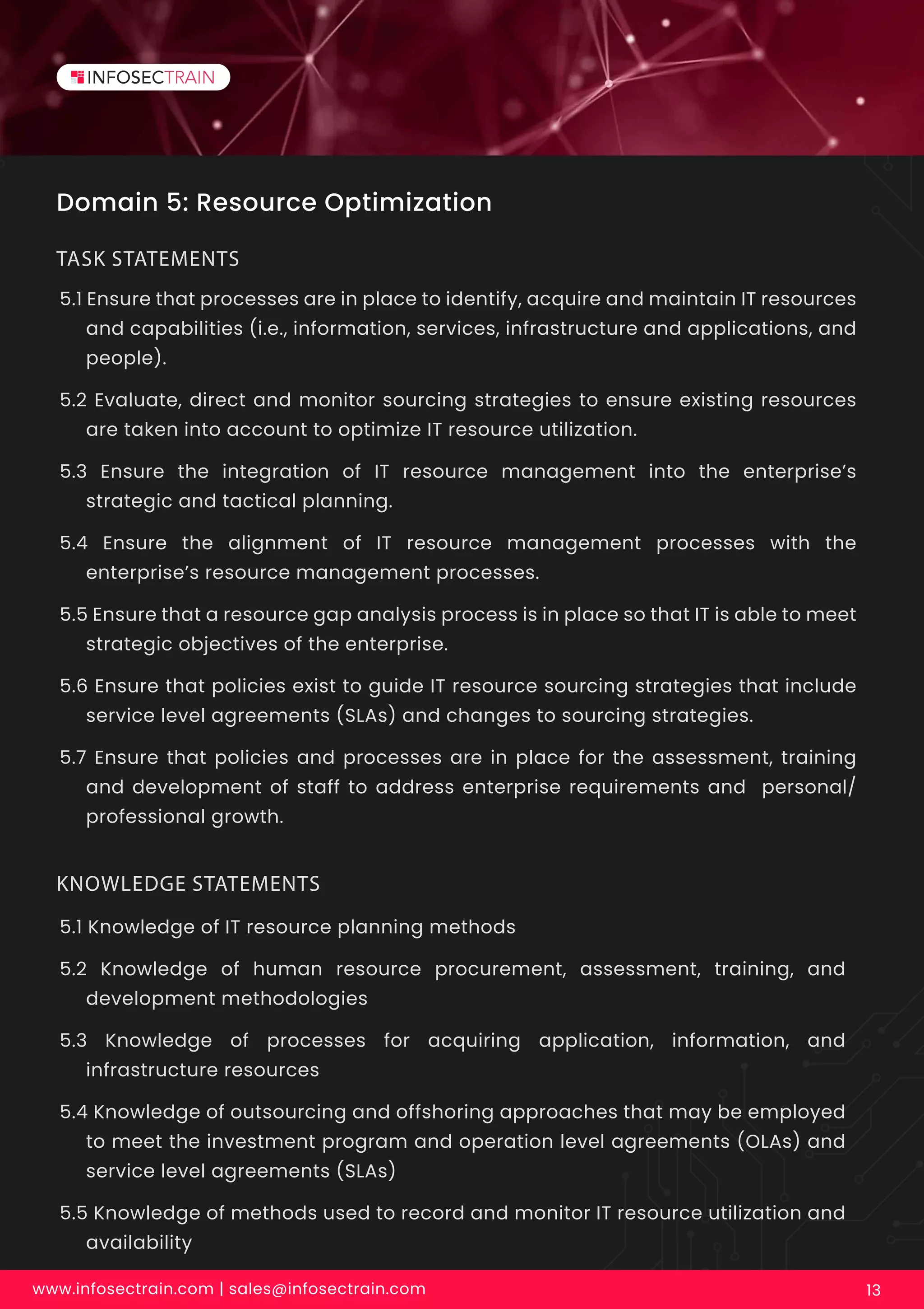 Domain 5: Resource Optimization
5.1 Ensure that processes are in place to identify, acquire and maintain IT resources
and capabilities (i.e., information, services, infrastructure and applications, and
people).
5.2 Evaluate, direct and monitor sourcing strategies to ensure existing resources
are taken into account to optimize IT resource utilization.
5.3 Ensure the integration of IT resource management into the enterprise’s
strategic and tactical planning.
5.4 Ensure the alignment of IT resource management processes with the
enterprise’s resource management processes.
5.5 Ensure that a resource gap analysis process is in place so that IT is able to meet
strategic objectives of the enterprise.
5.6 Ensure that policies exist to guide IT resource sourcing strategies that include
service level agreements (SLAs) and changes to sourcing strategies.
5.7 Ensure that policies and processes are in place for the assessment, training
and development of staff to address enterprise requirements and personal/
professional growth.
TASK STATEMENTS
www.infosectrain.com | sales@infosectrain.com 13
5.1 Knowledge of IT resource planning methods
5.2 Knowledge of human resource procurement, assessment, training, and
development methodologies
5.3 Knowledge of processes for acquiring application, information, and
infrastructure resources
5.4 Knowledge of outsourcing and offshoring approaches that may be employed
to meet the investment program and operation level agreements (OLAs) and
service level agreements (SLAs)
5.5 Knowledge of methods used to record and monitor IT resource utilization and
availability
KNOWLEDGE STATEMENTS
 