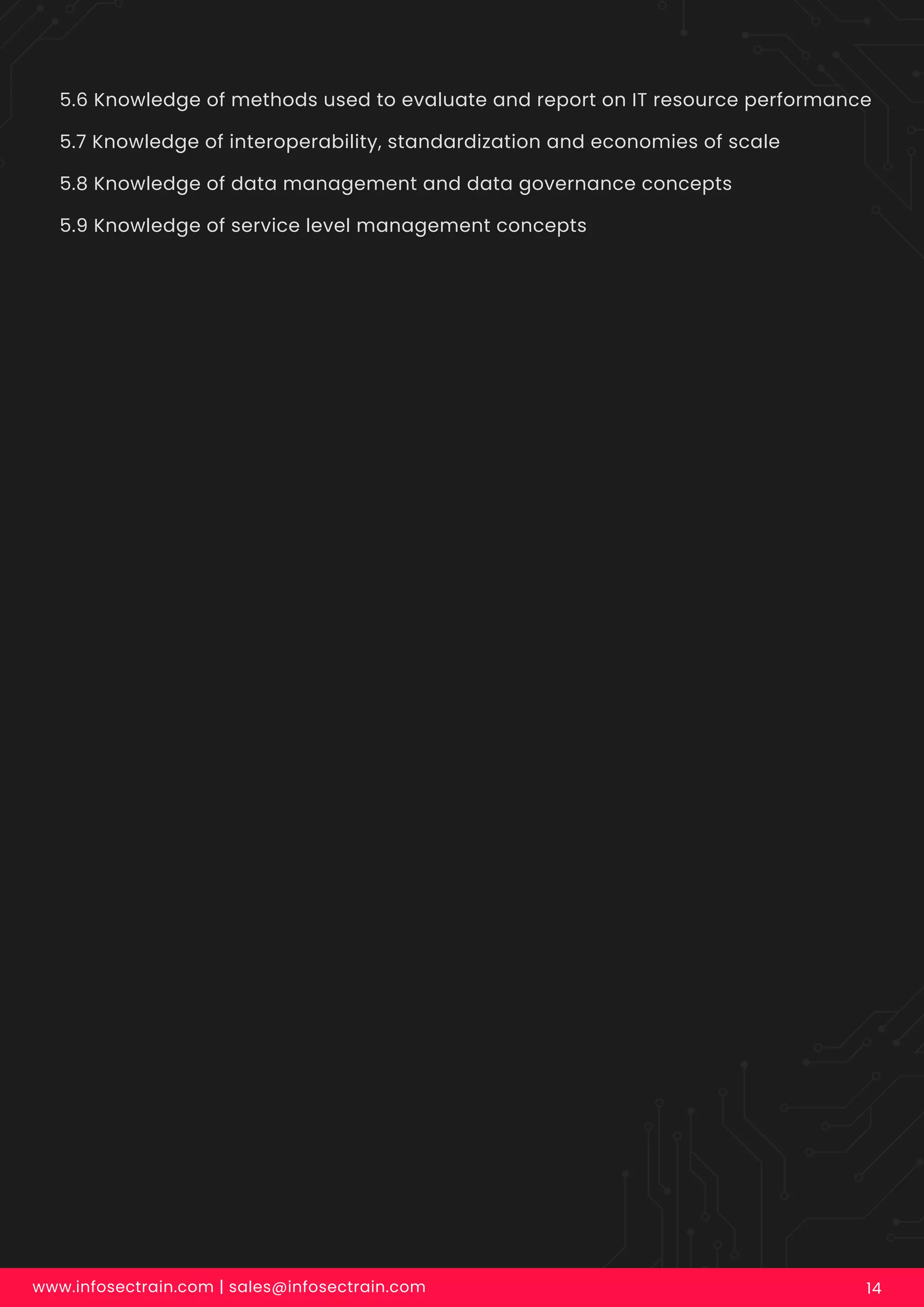 5.6 Knowledge of methods used to evaluate and report on IT resource performance
5.7 Knowledge of interoperability, standardization and economies of scale
5.8 Knowledge of data management and data governance concepts
5.9 Knowledge of service level management concepts
www.infosectrain.com | sales@infosectrain.com 14
 