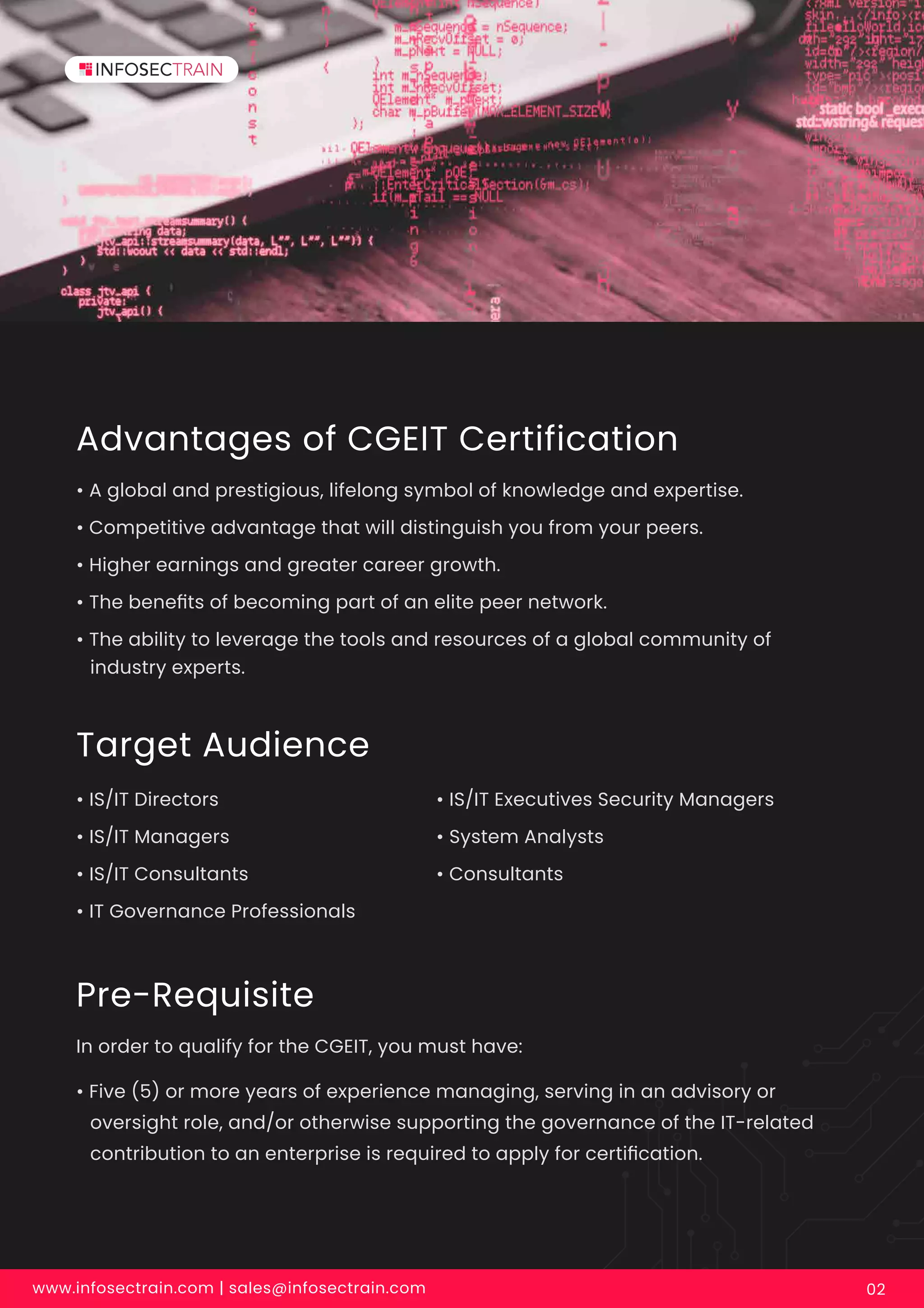 Advantages of CGEIT Certification
• A global and prestigious, lifelong symbol of knowledge and expertise.
• Competitive advantage that will distinguish you from your peers.
• Higher earnings and greater career growth.
• The beneﬁts of becoming part of an elite peer network.
• The ability to leverage the tools and resources of a global community of
industry experts.
Target Audience
• IS/IT Directors
• IS/IT Managers
• IS/IT Consultants
• IT Governance Professionals
Pre-Requisite
In order to qualify for the CGEIT, you must have:
• Five (5) or more years of experience managing, serving in an advisory or
oversight role, and/or otherwise supporting the governance of the IT-related
contribution to an enterprise is required to apply for certiﬁcation.
• IS/IT Executives Security Managers
• System Analysts
• Consultants
www.infosectrain.com | sales@infosectrain.com 02
 