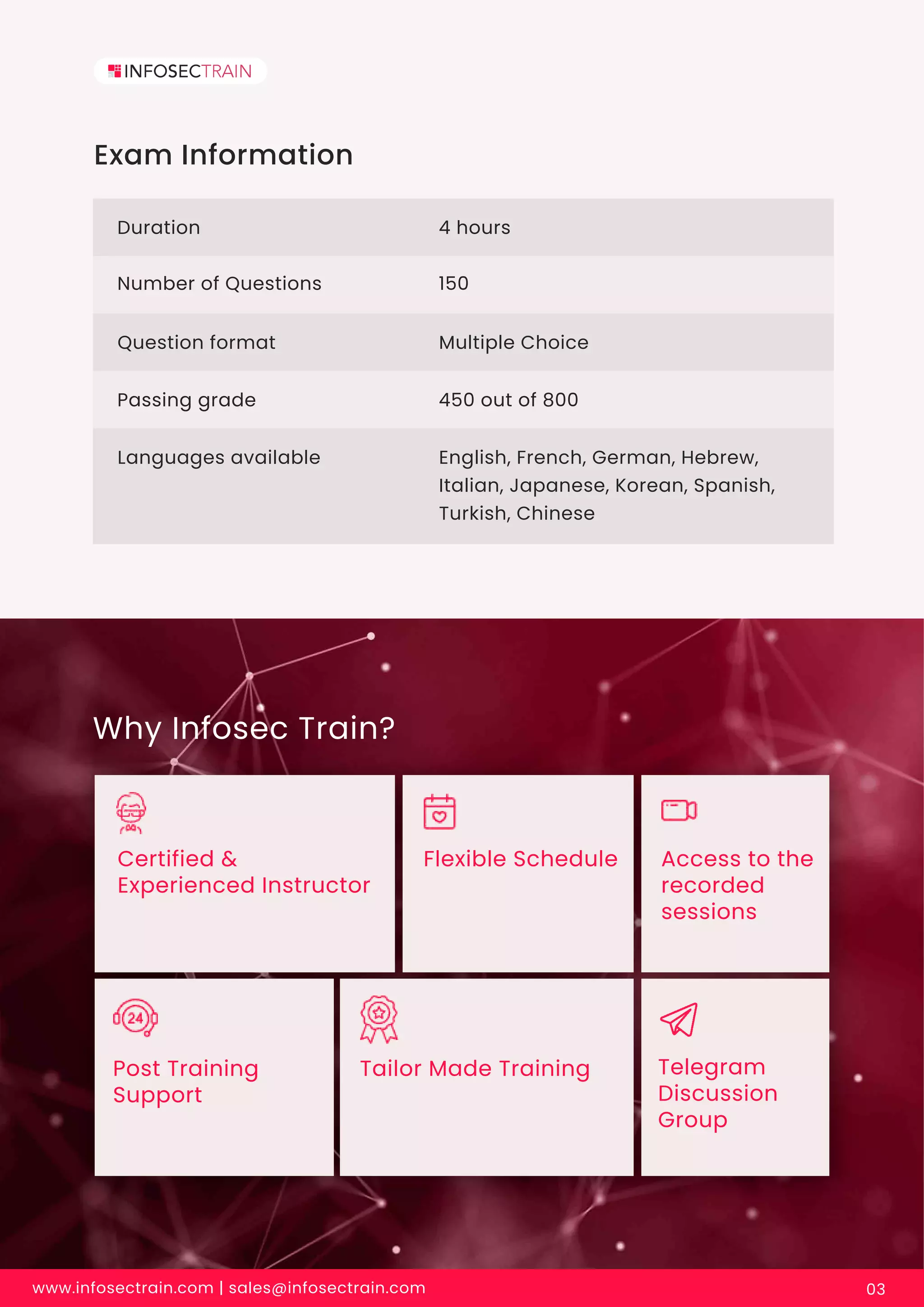Why Infosec Train?
Certified &
Experienced Instructor
Flexible Schedule Access to the
recorded
sessions
Tailor Made Training Telegram
Discussion
Group
Post Training
Support
Exam Information
Duration 4 hours
Number of Questions 150
Question format
Passing grade
Languages available
Multiple Choice
450 out of 800
English, French, German, Hebrew,
Italian, Japanese, Korean, Spanish,
Turkish, Chinese
www.infosectrain.com | sales@infosectrain.com 03
 