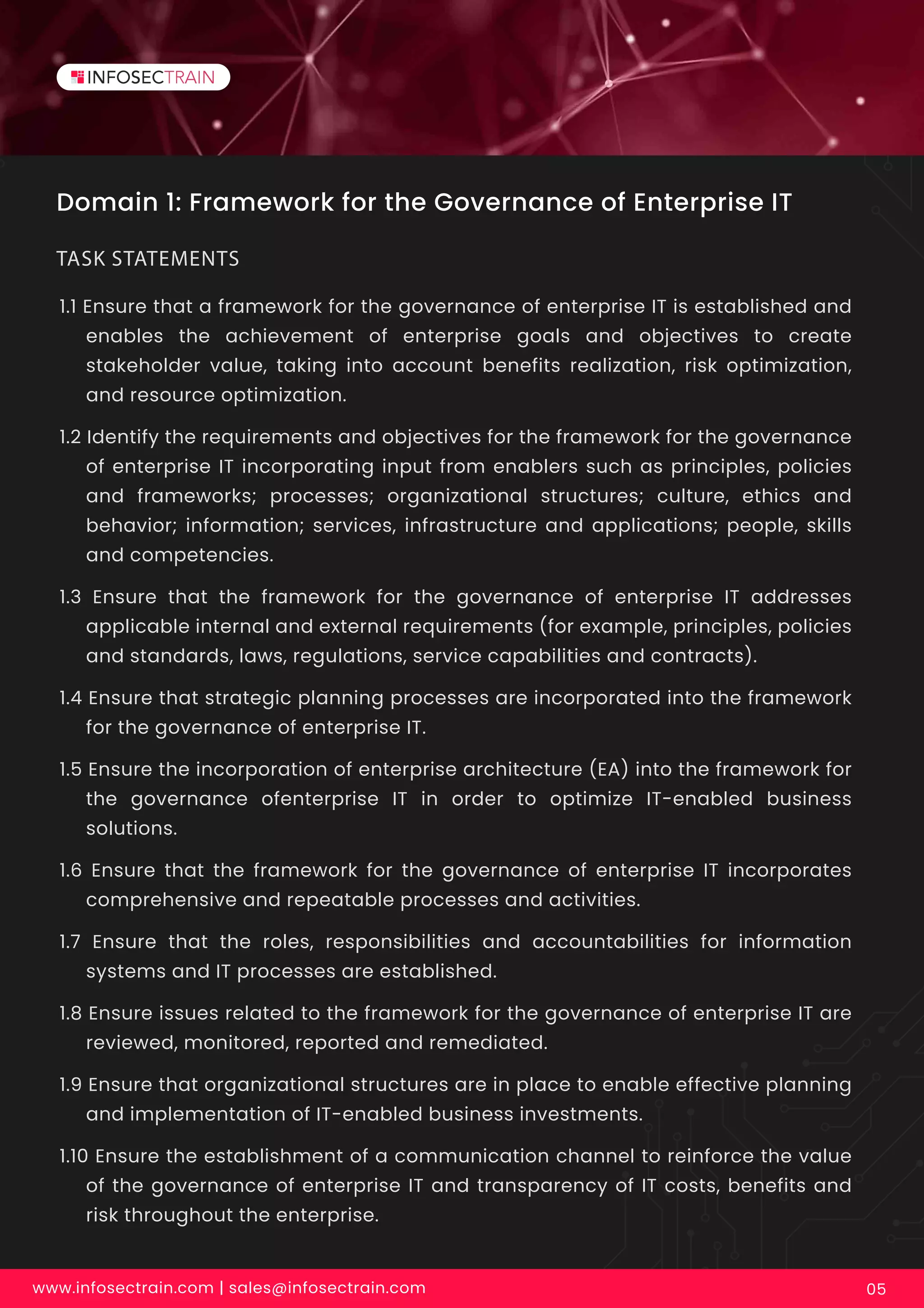 Domain 1: Framework for the Governance of Enterprise IT
1.1 Ensure that a framework for the governance of enterprise IT is established and
enables the achievement of enterprise goals and objectives to create
stakeholder value, taking into account benefits realization, risk optimization,
and resource optimization.
1.2 Identify the requirements and objectives for the framework for the governance
of enterprise IT incorporating input from enablers such as principles, policies
and frameworks; processes; organizational structures; culture, ethics and
behavior; information; services, infrastructure and applications; people, skills
and competencies.
1.3 Ensure that the framework for the governance of enterprise IT addresses
applicable internal and external requirements (for example, principles, policies
and standards, laws, regulations, service capabilities and contracts).
1.4 Ensure that strategic planning processes are incorporated into the framework
for the governance of enterprise IT.
1.5 Ensure the incorporation of enterprise architecture (EA) into the framework for
the governance ofenterprise IT in order to optimize IT-enabled business
solutions.
1.6 Ensure that the framework for the governance of enterprise IT incorporates
comprehensive and repeatable processes and activities.
1.7 Ensure that the roles, responsibilities and accountabilities for information
systems and IT processes are established.
1.8 Ensure issues related to the framework for the governance of enterprise IT are
reviewed, monitored, reported and remediated.
1.9 Ensure that organizational structures are in place to enable effective planning
and implementation of IT-enabled business investments.
1.10 Ensure the establishment of a communication channel to reinforce the value
of the governance of enterprise IT and transparency of IT costs, benefits and
risk throughout the enterprise.
TASK STATEMENTS
www.infosectrain.com | sales@infosectrain.com 05
 