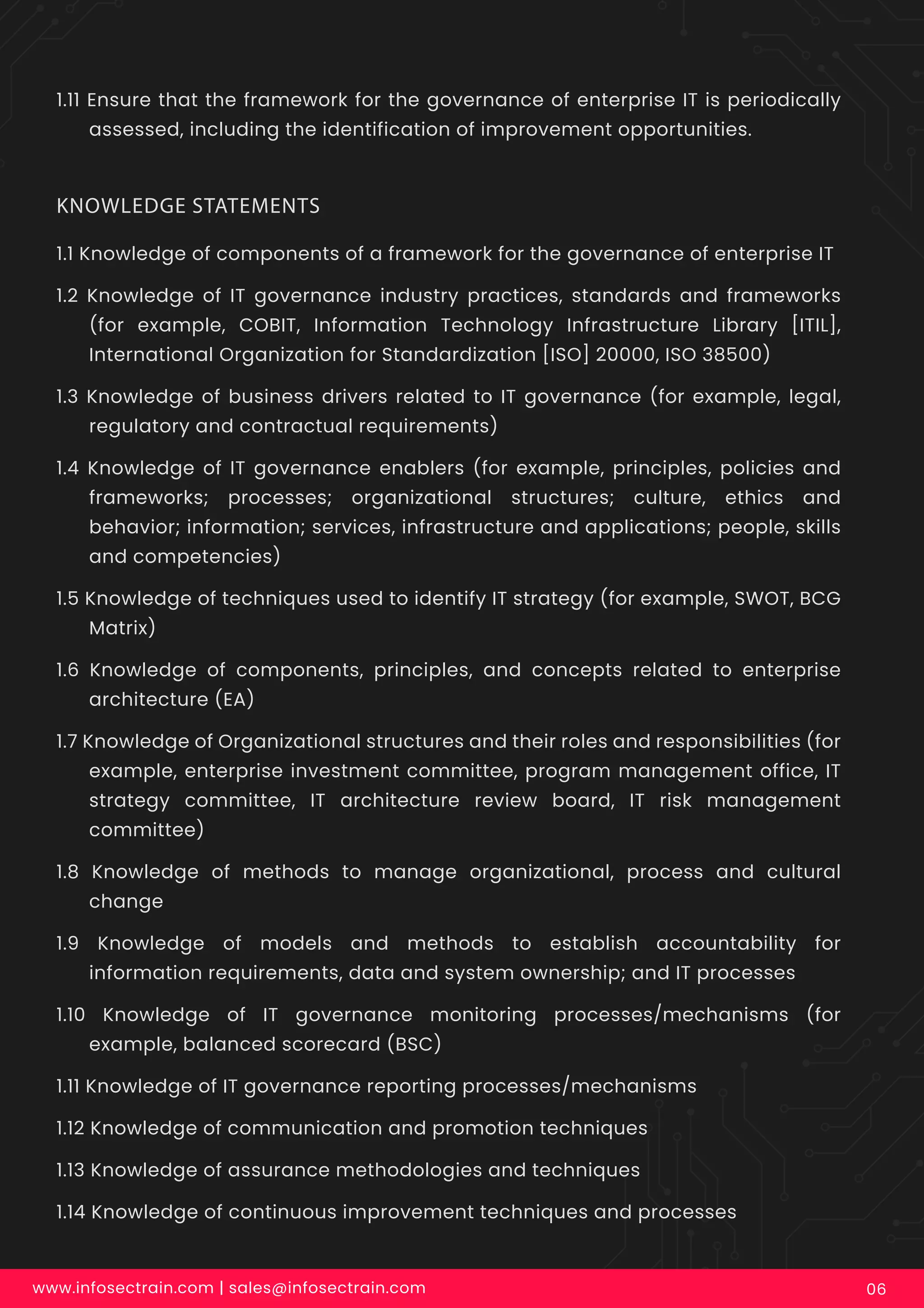 1.11 Ensure that the framework for the governance of enterprise IT is periodically
assessed, including the identification of improvement opportunities.
www.infosectrain.com | sales@infosectrain.com 06
1.1 Knowledge of components of a framework for the governance of enterprise IT
1.2 Knowledge of IT governance industry practices, standards and frameworks
(for example, COBIT, Information Technology Infrastructure Library [ITIL],
International Organization for Standardization [ISO] 20000, ISO 38500)
1.3 Knowledge of business drivers related to IT governance (for example, legal,
regulatory and contractual requirements)
1.4 Knowledge of IT governance enablers (for example, principles, policies and
frameworks; processes; organizational structures; culture, ethics and
behavior; information; services, infrastructure and applications; people, skills
and competencies)
1.5 Knowledge of techniques used to identify IT strategy (for example, SWOT, BCG
Matrix)
1.6 Knowledge of components, principles, and concepts related to enterprise
architecture (EA)
1.7 Knowledge of Organizational structures and their roles and responsibilities (for
example, enterprise investment committee, program management office, IT
strategy committee, IT architecture review board, IT risk management
committee)
1.8 Knowledge of methods to manage organizational, process and cultural
change
1.9 Knowledge of models and methods to establish accountability for
information requirements, data and system ownership; and IT processes
1.10 Knowledge of IT governance monitoring processes/mechanisms (for
example, balanced scorecard (BSC)
1.11 Knowledge of IT governance reporting processes/mechanisms
1.12 Knowledge of communication and promotion techniques
1.13 Knowledge of assurance methodologies and techniques
1.14 Knowledge of continuous improvement techniques and processes
KNOWLEDGE STATEMENTS
 
