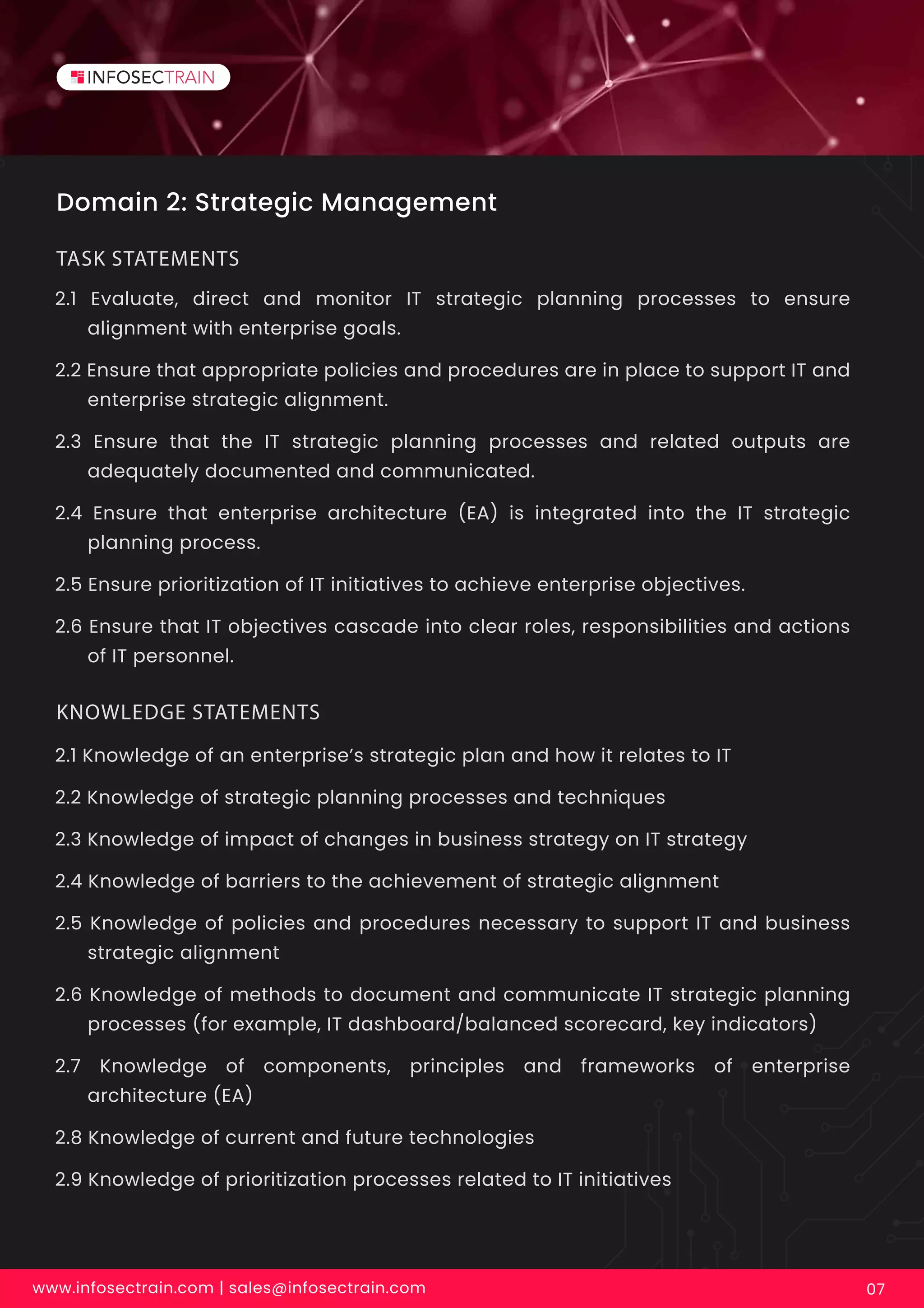 Domain 2: Strategic Management
2.1 Evaluate, direct and monitor IT strategic planning processes to ensure
alignment with enterprise goals.
2.2 Ensure that appropriate policies and procedures are in place to support IT and
enterprise strategic alignment.
2.3 Ensure that the IT strategic planning processes and related outputs are
adequately documented and communicated.
2.4 Ensure that enterprise architecture (EA) is integrated into the IT strategic
planning process.
2.5 Ensure prioritization of IT initiatives to achieve enterprise objectives.
2.6 Ensure that IT objectives cascade into clear roles, responsibilities and actions
of IT personnel.
TASK STATEMENTS
www.infosectrain.com | sales@infosectrain.com 07
2.1 Knowledge of an enterprise’s strategic plan and how it relates to IT
2.2 Knowledge of strategic planning processes and techniques
2.3 Knowledge of impact of changes in business strategy on IT strategy
2.4 Knowledge of barriers to the achievement of strategic alignment
2.5 Knowledge of policies and procedures necessary to support IT and business
strategic alignment
2.6 Knowledge of methods to document and communicate IT strategic planning
processes (for example, IT dashboard/balanced scorecard, key indicators)
2.7 Knowledge of components, principles and frameworks of enterprise
architecture (EA)
2.8 Knowledge of current and future technologies
2.9 Knowledge of prioritization processes related to IT initiatives
KNOWLEDGE STATEMENTS
 