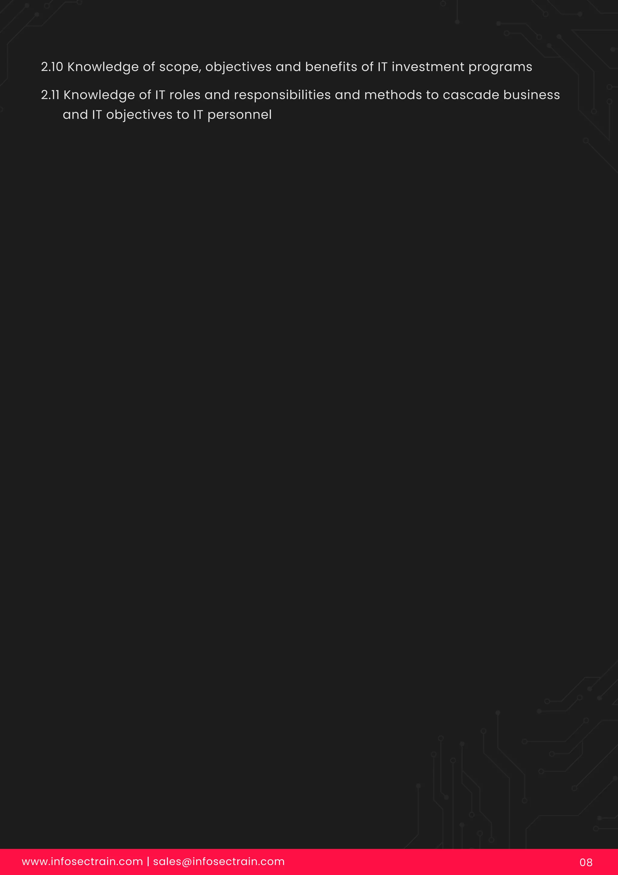 2.10 Knowledge of scope, objectives and benefits of IT investment programs
2.11 Knowledge of IT roles and responsibilities and methods to cascade business
and IT objectives to IT personnel
www.infosectrain.com | sales@infosectrain.com 08
 