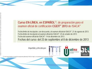 ©Copyright2013,delaelaboracióndelcurso,iTTi®,“Innovation&TechnologyTrendsInstitute”.Basadoenmaterialpropiedadde,ypublicadopor,ISACA®
Curso EN-LÍNEA, en ESPAÑOL(*), de preparación para el
examen oficial de certificación CGEIT® 2013 de ISACA®
Fecha límite de inscripción, con descuento, al examen oficial de ISACA®: 21 de agosto de 2013
Fecha límite de inscripción al examen oficial de ISACA®: 25 de octubre de 2013
Fecha del examen oficial de ISACA®: 14 de diciembre de 2013
Fechas del curso: del 23 de septiembre al 8 de diciembre de 2013
Impartido y ofrecido por:
(*) El curso estará basado en el material de preparación publicado por ISACA en inglés, con comentarios de los instructores en español.
 