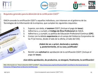 Curso de preparación para el examen CGEIT® 2013 20SEP 2013
©Copyright2013,delaelaboracióndelcurso,iTTi®,“Innovation&TechnologyTrendsInstitute”.Basadoenmaterialpropiedadde,ypublicadopor,ISACA®
Requisitos generales para la obtención de la certificación CGEIT®
ISACA concede la certificación CGEIT a aquellos individuos, con intereses en el gobierno de las
Tecnologías de la Información de la empresa, que cumplan los siguientes requisitos:
1. Superar, con éxito, el examen CGEIT. (Incluye el pago de tasas).
2. Adherirse a, y cumplir, el Código de Ética Profesional de ISACA.
3. Adherirse a, y cumplir, su política de Educación Profesional Continua (CPE).
4. Contar con la debida experiencia en el campo del Gobierno Corporativo de
las TI [al menos, desde el lado de la oferta; el lado del CIO].
¡Habrá de ser, a priori, declarada y avalada;
y, posteriormente, en su caso, justificada!
5. Remitir una solicitud de aprobación de la certificación CGEIT. (Incluye el
pago de tasas).
¡Con dicha aprobación, de producirse, se otorgará, finalmente, la certificación!
Más información en “How to become CGEIT certified”: http://www.isaca.org/Certification/CGEIT-Certified-in-the-Governance-of-
Enterprise-IT/Pages/How-to-Become-Certified.aspx.
 