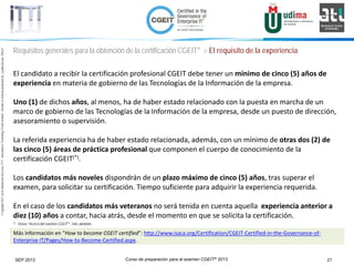 Curso de preparación para el examen CGEIT® 2013 21SEP 2013
©Copyright2013,delaelaboracióndelcurso,iTTi®,“Innovation&TechnologyTrendsInstitute”.Basadoenmaterialpropiedadde,ypublicadopor,ISACA®
Requisitos generales para la obtención de la certificación CGEIT® > El requisito de la experiencia
El candidato a recibir la certificación profesional CGEIT debe tener un mínimo de cinco (5) años de
experiencia en materia de gobierno de las Tecnologías de la Información de la empresa.
Uno (1) de dichos años, al menos, ha de haber estado relacionado con la puesta en marcha de un
marco de gobierno de las Tecnologías de la Información de la empresa, desde un puesto de dirección,
asesoramiento o supervisión.
La referida experiencia ha de haber estado relacionada, además, con un mínimo de otras dos (2) de
las cinco (5) áreas de práctica profesional que componen el cuerpo de conocimiento de la
certificación CGEIT(*).
Los candidatos más noveles dispondrán de un plazo máximo de cinco (5) años, tras superar el
examen, para solicitar su certificación. Tiempo suficiente para adquirir la experiencia requerida.
En el caso de los candidatos más veteranos no será tenida en cuenta aquella experiencia anterior a
diez (10) años a contar, hacia atrás, desde el momento en que se solicita la certificación.
Más información en “How to become CGEIT certified”: http://www.isaca.org/Certification/CGEIT-Certified-in-the-Governance-of-
Enterprise-IT/Pages/How-to-Become-Certified.aspx.
(*) : Véase “Acerca del examen CGEIT®“, más adelante.
 