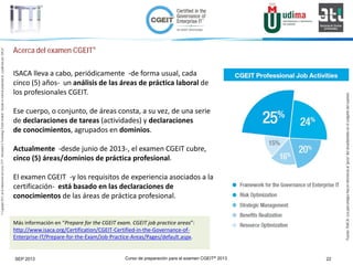 Curso de preparación para el examen CGEIT® 2013 22SEP 2013
©Copyright2013,delaelaboracióndelcurso,iTTi®,“Innovation&TechnologyTrendsInstitute”.Basadoenmaterialpropiedadde,ypublicadopor,ISACA®
Acerca del examen CGEIT®
ISACA lleva a cabo, periódicamente -de forma usual, cada
cinco (5) años- un análisis de las áreas de práctica laboral de
los profesionales CGEIT.
Ese cuerpo, o conjunto, de áreas consta, a su vez, de una serie
de declaraciones de tareas (actividades) y declaraciones
de conocimientos, agrupados en dominios.
Actualmente -desde junio de 2013-, el examen CGEIT cubre,
cinco (5) áreas/dominios de práctica profesional.
El examen CGEIT -y los requisitos de experiencia asociados a la
certificación- está basado en las declaraciones de
conocimientos de las áreas de práctica profesional.
Más información en “Prepare for the CGEIT exam. CGEIT job practice areas”:
http://www.isaca.org/Certification/CGEIT-Certified-in-the-Governance-of-
Enterprise-IT/Prepare-for-the-Exam/Job-Practice-Areas/Pages/default.aspx.
Fuente:ISACA.Losporcentajeshacenreferenciaal“peso”delárea/dominioenelconjuntodelexamen
 