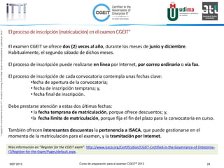 Curso de preparación para el examen CGEIT® 2013 24SEP 2013
©Copyright2013,delaelaboracióndelcurso,iTTi®,“Innovation&TechnologyTrendsInstitute”.Basadoenmaterialpropiedadde,ypublicadopor,ISACA®
El proceso de inscripción (matriculación) en el examen CGEIT®
El examen CGEIT se ofrece dos (2) veces al año, durante los meses de junio y diciembre.
Habitualmente, el segundo sábado de dichos meses.
El proceso de inscripción puede realizarse en línea por Internet, por correo ordinario o vía fax.
El proceso de inscripción de cada convocatoria contempla unas fechas clave:
•fecha de apertura de la convocatoria;
• fecha de inscripción temprana; y,
• fecha final de inscripción.
Debe prestarse atención a estas dos últimas fechas:
• la fecha temprana de matriculación, porque ofrece descuentos; y,
•la fecha límite de matriculación, porque fija el fin del plazo para la convocatoria en curso.
También ofrecen interesantes descuentos la pertenencia a ISACA, que puede gestionarse en el
momento de la matriculación para el examen, y la tramitación por Internet.
Más información en “Register for the CGEIT exam”: http://www.isaca.org/Certification/CGEIT-Certified-in-the-Governance-of-Enterprise-
IT/Register-for-the-Exam/Pages/default.aspx.
 