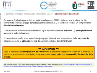 Curso de preparación para el examen CGEIT® 2013 25SEP 2013
©Copyright2013,delaelaboracióndelcurso,iTTi®,“Innovation&TechnologyTrendsInstitute”.Basadoenmaterialpropiedadde,ypublicadopor,ISACA®
El proceso de inscripción (matriculación) en el examen CGEIT® > El comprobante de admisión
Como paso final del proceso de inscripción en el examen CGEIT, y toda vez que la misma ha sido
formalizada -incluido el pago de las tasas correspondientes-, el candidato recibirá un comprobante
de admisión al examen.
La recepción de dicho comprobante tendrá lugar, aproximadamente, entre dos (2) y tres (3) semanas
antes de la fecha del examen.
El comprobante, en formato electrónico y en papel, indicará, entre otros datos, la fecha y hora de
entrada, así como la ubicación (centro de examen) en la que éste tendrá lugar.
*** IMPORTANTE ***
Dada la relevancia del comprobante de admisión en el proceso de acceso del candidato al examen, se
ruega, encarecidamente, que dicho comprobante sea conservado, tras su recepción, hasta el día de la
prueba.
Más información en “CGEIT exam administration. Taking the CGEIT exam. Admission ticket”: http://www.isaca.org/Certification/CGEIT-
Certified-in-the-Governance-of-Enterprise-IT/Pages/Taking-the-exam.aspx.
 