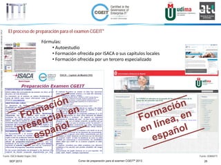 Curso de preparación para el examen CGEIT® 2013 26SEP 2013
©Copyright2013,delaelaboracióndelcurso,iTTi®,“Innovation&TechnologyTrendsInstitute”.Basadoenmaterialpropiedadde,ypublicadopor,ISACA®
El proceso de preparación para el examen CGEIT®
Fuente: ISACA Madrid Chapter (183) Fuente: UDIMA/iTTi
Fórmulas:
• Autoestudio
• Formación ofrecida por ISACA o sus capítulos locales
• Formación ofrecida por un tercero especializado
 