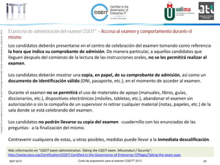 Curso de preparación para el examen CGEIT® 2013 29SEP 2013
©Copyright2013,delaelaboracióndelcurso,iTTi®,“Innovation&TechnologyTrendsInstitute”.Basadoenmaterialpropiedadde,ypublicadopor,ISACA®
El proceso de administración del examen CGEIT® > Acceso al examen y comportamiento durante el
mismo
Los candidatos deberán presentarse en el centro de celebración del examen tomando como referencia
la hora que indica su comprobante de admisión. De manera particular, a aquellos candidatos que
lleguen después del comienzo de la lectura de las instrucciones orales, no se les permitirá realizar el
examen.
Los candidatos deberán mostrar una copia, en papel, de su comprobante de admisión, así como un
documento de identificación válido (DNI, pasaporte, etc.), en el momento de acceder al examen.
Durante el examen no se permitirá el uso de materiales de apoyo (manuales, libros, guías,
diccionarios, etc.), dispositivos electrónicos (móviles, tabletas, etc.), abandonar el examen sin
autorización o sin la compañía de un supervisor ni retirar cualquier material (notas, papeles, etc.) de la
sala donde se está celebrando del examen.
Los candidatos no podrán llevarse su copia del examen -cuadernillo con los enunciados de las
preguntas- a la finalización del mismo.
Contravenir cualquiera de estas, u otras posibles, medidas puede llevar a la inmediata descalificación.
Más información en “CGEIT exam administration. Taking the CGEIT exam. Misconduct / Security”:
http://www.isaca.org/Certification/CGEIT-Certified-in-the-Governance-of-Enterprise-IT/Pages/Taking-the-exam.aspx.
 