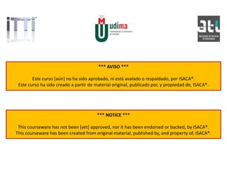 *** AVISO ***
Este curso [aún] no ha sido aprobado, ni está avalado o respaldado, por ISACA®.
Este curso ha sido creado a partir de material original, publicado por, y propiedad de, ISACA®.
*** NOTICE ***
This courseware has not been [yet] approved, nor it has been endorsed or backed, by ISACA®.
This courseware has been created from original material, published by, and property of, ISACA®.
 
