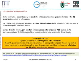 Curso de preparación para el examen CGEIT® 2013 30SEP 2013
©Copyright2013,delaelaboracióndelcurso,iTTi®,“Innovation&TechnologyTrendsInstitute”.Basadoenmaterialpropiedadde,ypublicadopor,ISACA®
Los resultados del examen CGEIT®
ISACA notificará, a los candidatos, los resultados oficiales del examen, aproximadamente ocho (8)
semanas después de su celebración.
Las calificaciones del examen responden a una escala normalizada, entre doscientos (200) -mínimo- y
ochocientos (800) -máximo- puntos.
La nota de corte, mínima, para aprobar, será de cuatrocientos cincuenta (450) puntos. Dicha
puntuación, a juicio de ISACA, supondrá un conocimiento mínimo, consistente, del candidato.
*** IMPORTANTE ***
¡Aprobar el examen CGEIT NO significa estar certificado!
Recuerde que el examen es, simplemente, uno más de los requisitos exigidos. Una vez superado el
citado examen, si el candidato cumple el resto de exigencias -incluido el envío de una solicitud de
certificación-, podrá optar a la misma.
Más información en “CGEIT exam administration. Taking the CGEIT exam. Receiving your score report / Reporting of your test results”:
http://www.isaca.org/Certification/CGEIT-Certified-in-the-Governance-of-Enterprise-IT/Pages/Taking-the-exam.aspx.
 