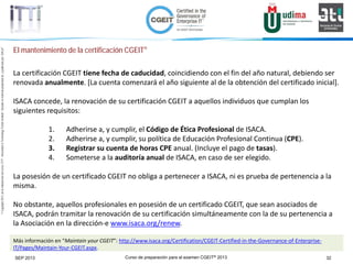 Curso de preparación para el examen CGEIT® 2013 32SEP 2013
©Copyright2013,delaelaboracióndelcurso,iTTi®,“Innovation&TechnologyTrendsInstitute”.Basadoenmaterialpropiedadde,ypublicadopor,ISACA®
El mantenimiento de la certificación CGEIT®
La certificación CGEIT tiene fecha de caducidad, coincidiendo con el fin del año natural, debiendo ser
renovada anualmente. [La cuenta comenzará el año siguiente al de la obtención del certificado inicial].
ISACA concede, la renovación de su certificación CGEIT a aquellos individuos que cumplan los
siguientes requisitos:
1. Adherirse a, y cumplir, el Código de Ética Profesional de ISACA.
2. Adherirse a, y cumplir, su política de Educación Profesional Continua (CPE).
3. Registrar su cuenta de horas CPE anual. (Incluye el pago de tasas).
4. Someterse a la auditoría anual de ISACA, en caso de ser elegido.
La posesión de un certificado CGEIT no obliga a pertenecer a ISACA, ni es prueba de pertenencia a la
misma.
No obstante, aquellos profesionales en posesión de un certificado CGEIT, que sean asociados de
ISACA, podrán tramitar la renovación de su certificación simultáneamente con la de su pertenencia a
la Asociación en la dirección-e www.isaca.org/renew.
Más información en “Maintain your CGEIT”: http://www.isaca.org/Certification/CGEIT-Certified-in-the-Governance-of-Enterprise-
IT/Pages/Maintain-Your-CGEIT.aspx.
 
