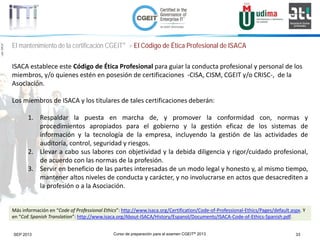 Curso de preparación para el examen CGEIT® 2013 33SEP 2013
©Copyright2013,delaelaboracióndelcurso,iTTi®,“Innovation&TechnologyTrendsInstitute”.Basadoenmaterialpropiedadde,ypublicadopor,ISACA®
El mantenimiento de la certificación CGEIT® > El Código de Ética Profesional de ISACA
ISACA establece este Código de Ética Profesional para guiar la conducta profesional y personal de los
miembros, y/o quienes estén en posesión de certificaciones -CISA, CISM, CGEIT y/o CRISC-, de la
Asociación.
Los miembros de ISACA y los titulares de tales certificaciones deberán:
1. Respaldar la puesta en marcha de, y promover la conformidad con, normas y
procedimientos apropiados para el gobierno y la gestión eficaz de los sistemas de
información y la tecnología de la empresa, incluyendo la gestión de las actividades de
auditoría, control, seguridad y riesgos.
2. Llevar a cabo sus labores con objetividad y la debida diligencia y rigor/cuidado profesional,
de acuerdo con las normas de la profesión.
3. Servir en beneficio de las partes interesadas de un modo legal y honesto y, al mismo tiempo,
mantener altos niveles de conducta y carácter, y no involucrarse en actos que desacrediten a
la profesión o a la Asociación.
Más información en “Code of Professional Ethics”: http://www.isaca.org/Certification/Code-of-Professional-Ethics/Pages/default.aspx. Y
en “CoE Spanish Translation”: http://www.isaca.org/About-ISACA/History/Espanol/Documents/ISACA-Code-of-Ethics-Spanish.pdf.
 