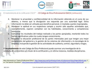Curso de preparación para el examen CGEIT® 2013 34SEP 2013
©Copyright2013,delaelaboracióndelcurso,iTTi®,“Innovation&TechnologyTrendsInstitute”.Basadoenmaterialpropiedadde,ypublicadopor,ISACA®
El mantenimiento de la certificación CGEIT® > El Código de Ética Profesional de ISACA (continuación)
4. Mantener la privacidad y confidencialidad de la información obtenida en el curso de sus
deberes, a menos que la divulgación sea requerida por una autoridad legal. Dicha
información no debe ser utilizada para beneficio personal, ni revelada a partes inapropiadas.
5. Mantener la aptitud en sus respectivos campos y asumir sólo aquellas actividades que,
razonablemente, esperen completar con las habilidades, conocimiento y competencias
necesarias.
6. Comunicar los resultados del trabajo realizado a las partes apropiadas, revelando todos los
hechos significativos sobre los cuales tengan conocimiento.
7. Respaldar la educación profesional de las partes interesadas para que tengan una mejor
comprensión del gobierno y la gestión de los sistemas de información y la tecnología de la
empresa, incluyendo la gestión de las actividades de auditoría, control, seguridad y riesgos.
El incumplimiento de este Código de Ética Profesional puede acarrear una investigación de la
conducta de un miembro y/o titular de la certificación y, en última instancia, medidas disciplinarias.
Más información en “Code of Professional Ethics”: http://www.isaca.org/Certification/Code-of-Professional-Ethics/Pages/default.aspx. Y
en “CoE Spanish Translation”: http://www.isaca.org/About-ISACA/History/Espanol/Documents/ISACA-Code-of-Ethics-Spanish.pdf.
 