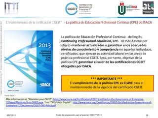 Curso de preparación para el examen CGEIT® 2013 35SEP 2013
©Copyright2013,delaelaboracióndelcurso,iTTi®,“Innovation&TechnologyTrendsInstitute”.Basadoenmaterialpropiedadde,ypublicadopor,ISACA®
El mantenimiento de la certificación CGEIT® > La política de Educación Profesional Continua (CPE) de ISACA
La política de Educación Profesional Continua -del inglés,
Continuing Professional Education, CPE- de ISACA tiene por
objeto mantener actualizados y garantizar unos adecuados
niveles de conocimiento y competencia en aquellos individuos,
certificados, que ejerzan su actividad laboral en las áreas de
práctica profesional CGEIT. Será, por tanto, objetivo de la
política CPE garantizar el valor de las certificaciones CGEIT
otorgadas por ISACA.
*** IMPORTANTE ***
El cumplimiento de la política CPE es CLAVE para el
mantenimiento de la vigencia del certificado CGEIT.
Más información en “Maintain your CGEIT”: http://www.isaca.org/Certification/CGEIT-Certified-in-the-Governance-of-Enterprise-
IT/Pages/Maintain-Your-CGEIT.aspx. Y en “CPE Policy. English”: http://www.isaca.org/Certification/CGEIT-Certified-in-the-Governance-of-
Enterprise-IT/Documents/CGEIT-CPE-Policy.pdf.
Fuente: ISACA
 