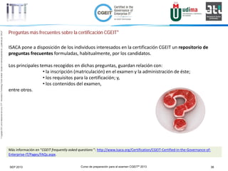 Curso de preparación para el examen CGEIT® 2013 38SEP 2013
©Copyright2013,delaelaboracióndelcurso,iTTi®,“Innovation&TechnologyTrendsInstitute”.Basadoenmaterialpropiedadde,ypublicadopor,ISACA®
Preguntas más frecuentes sobre la certificación CGEIT®
ISACA pone a disposición de los individuos interesados en la certificación CGEIT un repositorio de
preguntas frecuentes formuladas, habitualmente, por los candidatos.
Los principales temas recogidos en dichas preguntas, guardan relación con:
• la inscripción (matriculación) en el examen y la administración de éste;
• los requisitos para la certificación; y,
• los contenidos del examen,
entre otros.
Más información en “CGEIT frequently asked questions ”: http://www.isaca.org/Certification/CGEIT-Certified-in-the-Governance-of-
Enterprise-IT/Pages/FAQs.aspx.
 