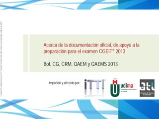 ©Copyright2013,delaelaboracióndelcurso,iTTi®,“Innovation&TechnologyTrendsInstitute”.Basadoenmaterialpropiedadde,ypublicadopor,ISACA®
Acerca de la documentación oficial, de apoyo a la
preparación para el examen CGEIT® 2013
BoI, CG, CRM, QAEM y QAEMS 2013
Impartido y ofrecido por:
 