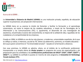 Acerca de la UDIMA …
La Universidad a Distancia de Madrid (UDIMA) es una institución privada, española, de educación
superior no presencial, con proyección internacional.
La UDIMA tiene en su esencia la misión de fomentar y facilitar la formación y el aprendizaje
universitario, así como la mejora de los modelos educativos, a través de las Tecnologías de la
Información y las Comunicaciones (TIC). E, igualmente, el desarrollo de una investigación de
excelencia, encaminada al avance del conocimiento, la mejora de la calidad de vida, e igualdad, de los
ciudadanos y la competitividad de las empresas.
Creada en 2006, la UDIMA es una de las más jóvenes, y modernas, universidades españolas, de lo que
es reflejo su nativo, e intensivo, uso de las TIC. Dicho uso determina, asimismo, un modelo educativo -
de la que quiere convertirse en “la Universidad cercana”- basado en la formación a distancia.
Con esas premisas, la UDIMA se adentra, ahora, en el ámbito de la certificación profesional,
incorporando a su amplia oferta de títulos propios un programa de cursos de especialización y de
preparación para los candidatos a las certificaciones profesionales de ISACA® (CISA®, CISM®, CGEIT® y
CRISC™). La UDIMA ha confiado la puesta en marcha de este programa al Innovation & Technology
Trends Institute (iTTi).
Más información en: http://www.udima.es. @UDIMA
 
