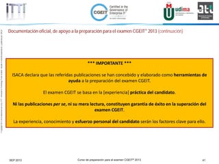 Curso de preparación para el examen CGEIT® 2013 41SEP 2013
©Copyright2013,delaelaboracióndelcurso,iTTi®,“Innovation&TechnologyTrendsInstitute”.Basadoenmaterialpropiedadde,ypublicadopor,ISACA®
Documentación oficial, de apoyo a la preparación para el examen CGEIT® 2013 (continuación)
*** IMPORTANTE ***
ISACA declara que las referidas publicaciones se han concebido y elaborado como herramientas de
ayuda a la preparación del examen CGEIT.
El examen CGEIT se basa en la [experiencia] práctica del candidato.
Ni las publicaciones per se, ni su mera lectura, constituyen garantia de éxito en la superación del
examen CGEIT.
La experiencia, conocimiento y esfuerzo personal del candidato serán los factores clave para ello.
 