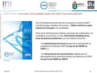Curso de preparación para el examen CGEIT® 2013 45SEP 2013
©Copyright2013,delaelaboracióndelcurso,iTTi®,“Innovation&TechnologyTrendsInstitute”.Basadoenmaterialpropiedadde,ypublicadopor,ISACA®
CGEIT CG 2013 > Acerca de la “2013 Candidate’s Guide to the CGEIT® Exam and Certification”
Fuente: ISACA
Tras la finalización del proceso de inscripción al examen CGEIT -
incluido el pago completo de las tasas-, ISACA remitirá un copia
impresa de esta guía a los candidatos.
Entre otras informaciones relativas al proceso de certificación, los
candidatos encontrarán, en ella, información detallada de las
áreas de práctica profesional, con una relación inicial de:
• las declaraciones de tareas propias de la actividad de un
profesional certificado CGEIT (lo que ha de HACER un
CGEIT); y,
• las declaraciones de conocimientos exigidos para el
desempeño de las anteriores tareas, por parte de un CGEIT
(lo que ha de SABER un CGEIT).
 