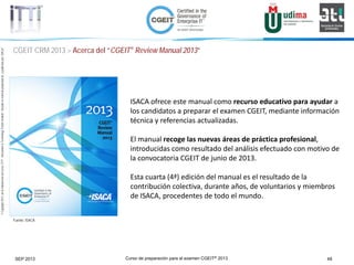 Curso de preparación para el examen CGEIT® 2013 48SEP 2013
©Copyright2013,delaelaboracióndelcurso,iTTi®,“Innovation&TechnologyTrendsInstitute”.Basadoenmaterialpropiedadde,ypublicadopor,ISACA®
CGEIT CRM 2013 > Acerca del “CGEIT® Review Manual 2013”
Fuente: ISACA
ISACA ofrece este manual como recurso educativo para ayudar a
los candidatos a preparar el examen CGEIT, mediante información
técnica y referencias actualizadas.
El manual recoge las nuevas áreas de práctica profesional,
introducidas como resultado del análisis efectuado con motivo de
la convocatoria CGEIT de junio de 2013.
Esta cuarta (4ª) edición del manual es el resultado de la
contribución colectiva, durante años, de voluntarios y miembros
de ISACA, procedentes de todo el mundo.
 