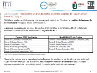 Curso de preparación para el examen CGEIT® 2013 49SEP 2013
©Copyright2013,delaelaboracióndelcurso,iTTi®,“Innovation&TechnologyTrendsInstitute”.Basadoenmaterialpropiedadde,ypublicadopor,ISACA®
ISACA lleva a cabo, periódicamente -de forma usual, cada cinco (5) años-, un análisis de las áreas de
práctica laboral recogidas en sus certificaciones.
La primera renovación de las áreas de práctica profesional de la certificación CGEIT ve la luz con
motivo de la celebración del examen CGEIT de junio de 2013.
Ello permite estimar que la vigencia del actual cuerpo de prácticas profesionales -y, por tanto, del
“CGEIT® Review Manual“- se mantendrá hasta la convocatoria de diciembre de 2017. En este
intervalo se producirán, con carácter anual, correcciones/actualizaciones menores.
Fuente: ISACA. Los porcentajes hacen referencia al “peso” del área/dominio en el conjunto del examen
CGEIT CRM 2013 > Renovación de las áreas de práctica profesional y vigencia del “CGEIT® Review
Manual 2013” (pág. v)
 