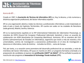 Acerca de ATI …
Creada en 1967, la Asociación de Técnicos de Informática (ATI) es, hoy, la decana, y más numerosa y
dinámica organización profesional, del Sector Informático español.
ATI es una organización abierta a todos los técnicos y profesionales informáticos y está implantada en
todo el país a través de Capítulos Territoriales. ATI cuenta con sedes en las ciudades de Barcelona
(sede general), Madrid, Sevilla y Valencia.
ATI es la representante española en la IFIP (International Federation for Information Processing), es
miembro de CEPIS (Council for European Professional Informatic Societies) y tiene un acuerdo de
colaboración con ACM (Association for Computing Machinery). Asimismo, ATI es miembro del CLEI
(Centro Latinoamericano de Estudios en Informática), organismo que reúne a más de noventa y tres
universidades, centros de investigación y asociaciones profesionales en el área de investigación y
docencia en Informática, tanto de América -incluidos los EEUU-, como de Europa.
Fiel, por tanto, a su vocación como promotora del desarrollo profesional de sus asociados, y resto de
miembros del Sector Informático, ATI puso en marcha en 2011 un programa formativo orientado a la
preparación de candidatos al examen de certificación CGEIT® de ISACA®. ATI ha confiado la puesta en
marcha de este programa al Innovation & Technology Trends Institute (iTTi).
Más información en: http://www.ati.es. @ati_informatica
 