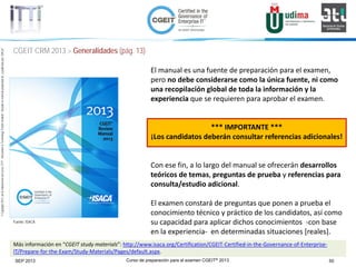 Curso de preparación para el examen CGEIT® 2013 50SEP 2013
©Copyright2013,delaelaboracióndelcurso,iTTi®,“Innovation&TechnologyTrendsInstitute”.Basadoenmaterialpropiedadde,ypublicadopor,ISACA®
CGEIT CRM 2013 > Generalidades (pág. 13)
El manual es una fuente de preparación para el examen,
pero no debe considerarse como la única fuente, ni como
una recopilación global de toda la información y la
experiencia que se requieren para aprobar el examen.
*** IMPORTANTE ***
¡Los candidatos deberán consultar referencias adicionales!
Con ese fin, a lo largo del manual se ofrecerán desarrollos
teóricos de temas, preguntas de prueba y referencias para
consulta/estudio adicional.
El examen constará de preguntas que ponen a prueba el
conocimiento técnico y práctico de los candidatos, así como
su capacidad para aplicar dichos conocimientos -con base
en la experiencia- en determinadas situaciones [reales].
Fuente: ISACA
Más información en “CGEIT study materials”: http://www.isaca.org/Certification/CGEIT-Certified-in-the-Governance-of-Enterprise-
IT/Prepare-for-the-Exam/Study-Materials/Pages/default.aspx.
 