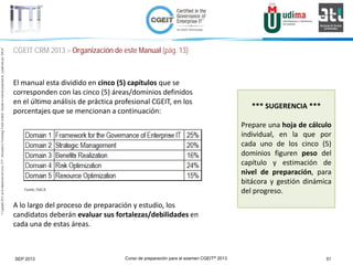 Curso de preparación para el examen CGEIT® 2013 51SEP 2013
©Copyright2013,delaelaboracióndelcurso,iTTi®,“Innovation&TechnologyTrendsInstitute”.Basadoenmaterialpropiedadde,ypublicadopor,ISACA®
CGEIT CRM 2013 > Organización de este Manual (pág. 13)
El manual esta dividido en cinco (5) capítulos que se
corresponden con las cinco (5) áreas/dominios definidos
en el último análisis de práctica profesional CGEIT, en los
porcentajes que se mencionan a continuación:
A lo largo del proceso de preparación y estudio, los
candidatos deberán evaluar sus fortalezas/debilidades en
cada una de estas áreas.
Fuente: ISACA
*** SUGERENCIA ***
Prepare una hoja de cálculo
individual, en la que por
cada uno de los cinco (5)
dominios figuren peso del
capítulo y estimación de
nivel de preparación, para
bitácora y gestión dinámica
del progreso.
 