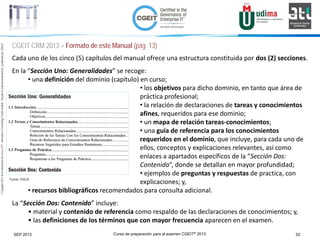 Curso de preparación para el examen CGEIT® 2013 52SEP 2013
©Copyright2013,delaelaboracióndelcurso,iTTi®,“Innovation&TechnologyTrendsInstitute”.Basadoenmaterialpropiedadde,ypublicadopor,ISACA®
CGEIT CRM 2013 > Formato de este Manual (pág. 13)
Cada uno de los cinco (5) capítulos del manual ofrece una estructura constituida por dos (2) secciones.
En la “Sección Uno: Generalidades” se recoge:
• una definición del dominio (capítulo) en curso;
• los objetivos para dicho dominio, en tanto que área de
práctica profesional;
• la relación de declaraciones de tareas y conocimientos
afines, requeridos para ese dominio;
• un mapa de relación tareas-conocimientos;
• una guía de referencia para los conocimientos
requeridos en el dominio, que incluye, para cada uno de
ellos, conceptos y explicaciones relevantes, así como
enlaces a apartados específicos de la “Sección Dos:
Contenido”, donde se detallan en mayor profundidad;
• ejemplos de preguntas y respuestas de practica, con
explicaciones; y,
• recursos bibliográficos recomendados para consulta adicional.
La “Sección Dos: Contenido” incluye:
• material y contenido de referencia como respaldo de las declaraciones de conocimientos; y,
• las definiciones de los términos que con mayor frecuencia aparecen en el examen.
Fuente: ISACA
 