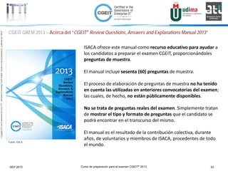 Curso de preparación para el examen CGEIT® 2013 53SEP 2013
©Copyright2013,delaelaboracióndelcurso,iTTi®,“Innovation&TechnologyTrendsInstitute”.Basadoenmaterialpropiedadde,ypublicadopor,ISACA®
CGEIT QAEM 2013 > Acerca del “CGEIT® Review Questions, Answers and Explanations Manual 2013”
Fuente: ISACA
ISACA ofrece este manual como recurso educativo para ayudar a
los candidatos a preparar el examen CGEIT, proporcionándoles
preguntas de muestra.
El manual incluye sesenta (60) preguntas de muestra.
El proceso de elaboración de preguntas de muestra no ha tenido
en cuenta las utilizadas en anteriores convocatorias del examen;
las cuales, de hecho, no están públicamente disponibles.
No se trata de preguntas reales del examen. Simplemente tratan
de mostrar el tipo y formato de preguntas que el candidato se
podrá encontrar en el transcurso del mismo.
El manual es el resultado de la contribución colectiva, durante
años, de voluntarios y miembros de ISACA, procedentes de todo
el mundo.
 